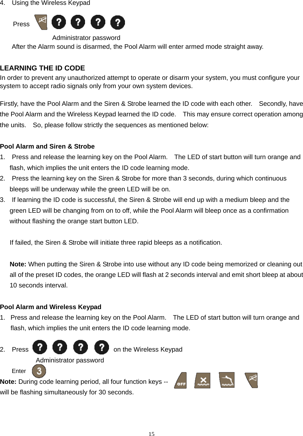 4.  Using the Wireless Keypad      Press   Administrator password     After the Alarm sound is disarmed, the Pool Alarm will enter armed mode straight away.  LEARNING THE ID CODE In order to prevent any unauthorized attempt to operate or disarm your system, you must configure your system to accept radio signals only from your own system devices.  Firstly, have the Pool Alarm and the Siren &amp; Strobe learned the ID code with each other.    Secondly, have the Pool Alarm and the Wireless Keypad learned the ID code.    This may ensure correct operation among the units.    So, please follow strictly the sequences as mentioned below:  Pool Alarm and Siren &amp; Strobe 1.    Press and release the learning key on the Pool Alarm.    The LED of start button will turn orange and flash, which implies the unit enters the ID code learning mode. 2.    Press the learning key on the Siren &amp; Strobe for more than 3 seconds, during which continuous bleeps will be underway while the green LED will be on.   3.    If learning the ID code is successful, the Siren &amp; Strobe will end up with a medium bleep and the green LED will be changing from on to off, while the Pool Alarm will bleep once as a confirmation without flashing the orange start button LED.        If failed, the Siren &amp; Strobe will initiate three rapid bleeps as a notification.     Note: When putting the Siren &amp; Strobe into use without any ID code being memorized or cleaning out all of the preset ID codes, the orange LED will flash at 2 seconds interval and emit short bleep at about 10 seconds interval.  Pool Alarm and Wireless Keypad 1.  Press and release the learning key on the Pool Alarm.    The LED of start button will turn orange and flash, which implies the unit enters the ID code learning mode.  2.  Press                          on the Wireless Keypad            Administrator password  Enter Note: During code learning period, all four function keys --                            will be flashing simultaneously for 30 seconds.  15 