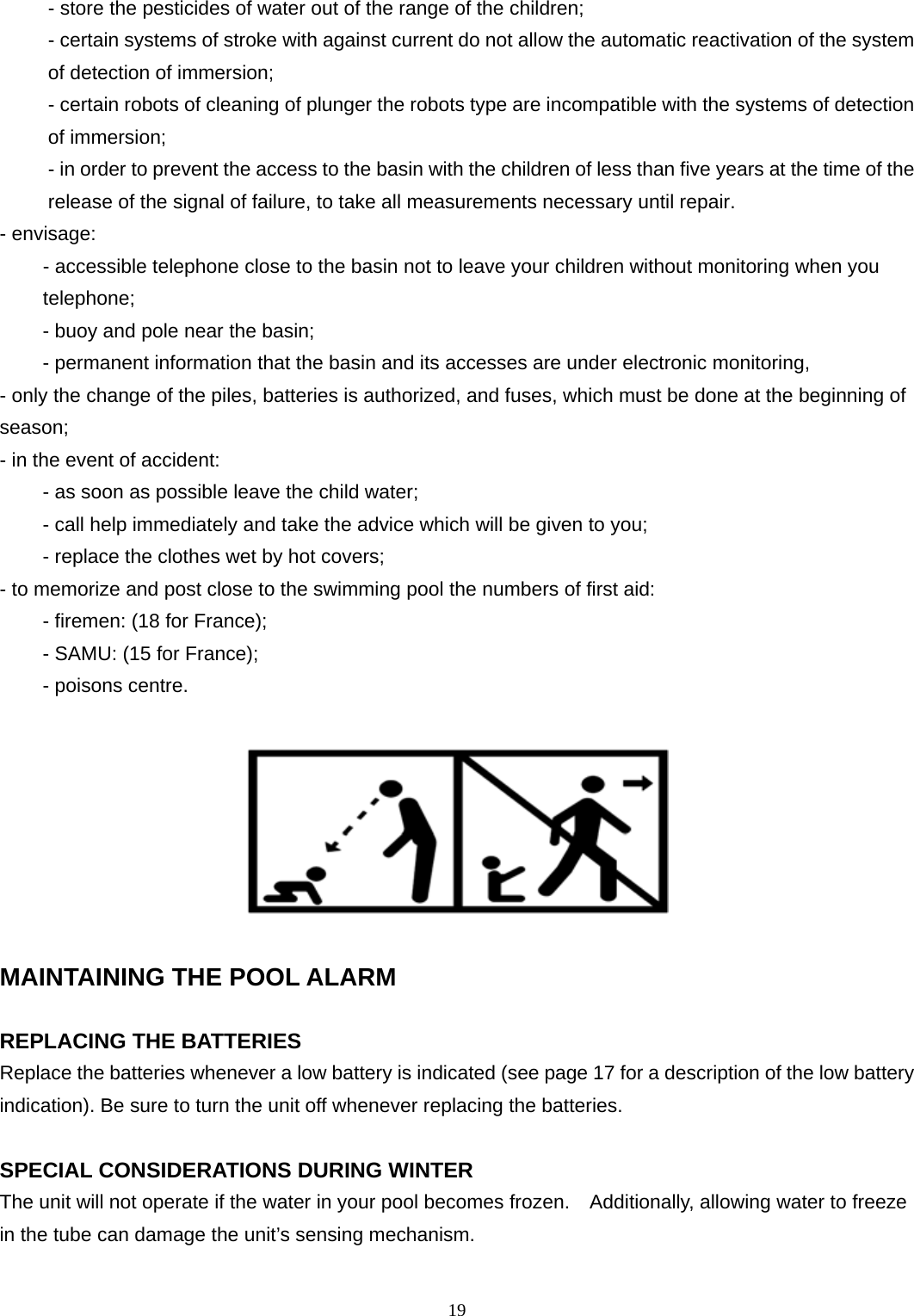 - store the pesticides of water out of the range of the children;   - certain systems of stroke with against current do not allow the automatic reactivation of the system of detection of immersion;   - certain robots of cleaning of plunger the robots type are incompatible with the systems of detection of immersion;   - in order to prevent the access to the basin with the children of less than five years at the time of the release of the signal of failure, to take all measurements necessary until repair.  - envisage:   - accessible telephone close to the basin not to leave your children without monitoring when you telephone;  - buoy and pole near the basin;   - permanent information that the basin and its accesses are under electronic monitoring,  - only the change of the piles, batteries is authorized, and fuses, which must be done at the beginning of season;  - in the event of accident:   - as soon as possible leave the child water;  - call help immediately and take the advice which will be given to you;   - replace the clothes wet by hot covers;   - to memorize and post close to the swimming pool the numbers of first aid:   - firemen: (18 for France);   - SAMU: (15 for France);   - poisons centre.    MAINTAINING THE POOL ALARM  REPLACING THE BATTERIES   Replace the batteries whenever a low battery is indicated (see page 17 for a description of the low battery indication). Be sure to turn the unit off whenever replacing the batteries.    SPECIAL CONSIDERATIONS DURING WINTER   The unit will not operate if the water in your pool becomes frozen.    Additionally, allowing water to freeze in the tube can damage the unit’s sensing mechanism.    19 