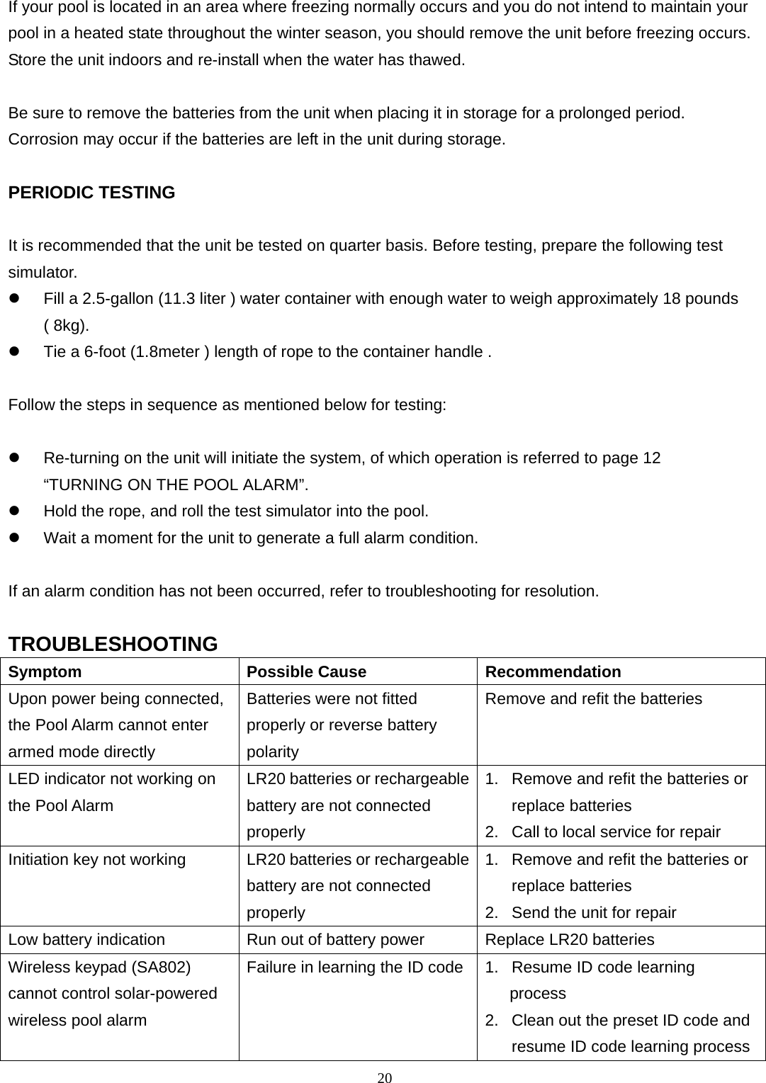 20 If your pool is located in an area where freezing normally occurs and you do not intend to maintain your pool in a heated state throughout the winter season, you should remove the unit before freezing occurs.   Store the unit indoors and re-install when the water has thawed.    Be sure to remove the batteries from the unit when placing it in storage for a prolonged period.   Corrosion may occur if the batteries are left in the unit during storage.    PERIODIC TESTING  It is recommended that the unit be tested on quarter basis. Before testing, prepare the following test simulator.   Fill a 2.5-gallon (11.3 liter ) water container with enough water to weigh approximately 18 pounds ( 8kg).   Tie a 6-foot (1.8meter ) length of rope to the container handle .    Follow the steps in sequence as mentioned below for testing:    Re-turning on the unit will initiate the system, of which operation is referred to page 12 “TURNING ON THE POOL ALARM”.   Hold the rope, and roll the test simulator into the pool.   Wait a moment for the unit to generate a full alarm condition.  If an alarm condition has not been occurred, refer to troubleshooting for resolution.  TROUBLESHOOTING Symptom Possible Cause Recommendation Upon power being connected, the Pool Alarm cannot enter armed mode directly Batteries were not fitted properly or reverse battery polarity Remove and refit the batteries LED indicator not working on the Pool Alarm LR20 batteries or rechargeable battery are not connected properly 1.  Remove and refit the batteries or replace batteries 2.  Call to local service for repair Initiation key not working  LR20 batteries or rechargeablebattery are not connected properly 1.  Remove and refit the batteries or replace batteries 2.  Send the unit for repair Low battery indication  Run out of battery power  Replace LR20 batteries Wireless keypad (SA802) cannot control solar-powered wireless pool alarm Failure in learning the ID code  1.  Resume ID code learning    process 2.  Clean out the preset ID code and resume ID code learning process 