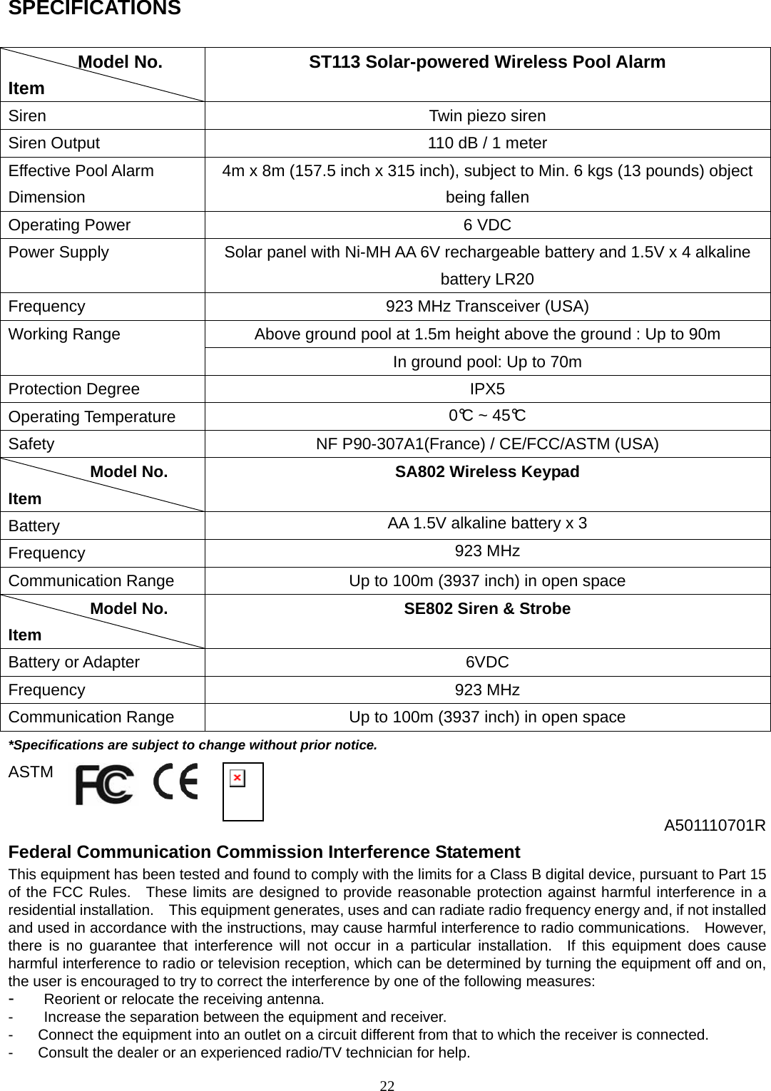 22 SPECIFICATIONS      Model No. Item ST113 Solar-powered Wireless Pool Alarm Siren  Twin piezo siren Siren Output  110 dB / 1 meter Effective Pool Alarm Dimension 4m x 8m (157.5 inch x 315 inch), subject to Min. 6 kgs (13 pounds) object being fallen Operating Power  6 VDC Power Supply  Solar panel with Ni-MH AA 6V rechargeable battery and 1.5V x 4 alkaline battery LR20 Frequency  923 MHz Transceiver (USA) Above ground pool at 1.5m height above the ground : Up to 90m Working Range In ground pool: Up to 70m Protection Degree  IPX5 Operating Temperature  0°C ~ 45°C Safety  NF P90-307A1(France) / CE/FCC/ASTM (USA)           Model No. Item SA802 Wireless Keypad Battery  AA 1.5V alkaline battery x 3 Frequency  923 MHz Communication Range  Up to 100m (3937 inch) in open space           Model No. Item SE802 Siren &amp; Strobe Battery or Adapter  6VDC Frequency 923 MHz Communication Range  Up to 100m (3937 inch) in open space *Specifications are subject to change without prior notice. ASTM  A501110701R Federal Communication Commission Interference Statement This equipment has been tested and found to comply with the limits for a Class B digital device, pursuant to Part 15 of the FCC Rules.  These limits are designed to provide reasonable protection against harmful interference in a residential installation.    This equipment generates, uses and can radiate radio frequency energy and, if not installed and used in accordance with the instructions, may cause harmful interference to radio communications.    However, there is no guarantee that interference will not occur in a particular installation.  If this equipment does cause harmful interference to radio or television reception, which can be determined by turning the equipment off and on, the user is encouraged to try to correct the interference by one of the following measures: -  Reorient or relocate the receiving antenna. -  Increase the separation between the equipment and receiver. -  Connect the equipment into an outlet on a circuit different from that to which the receiver is connected. -  Consult the dealer or an experienced radio/TV technician for help. 