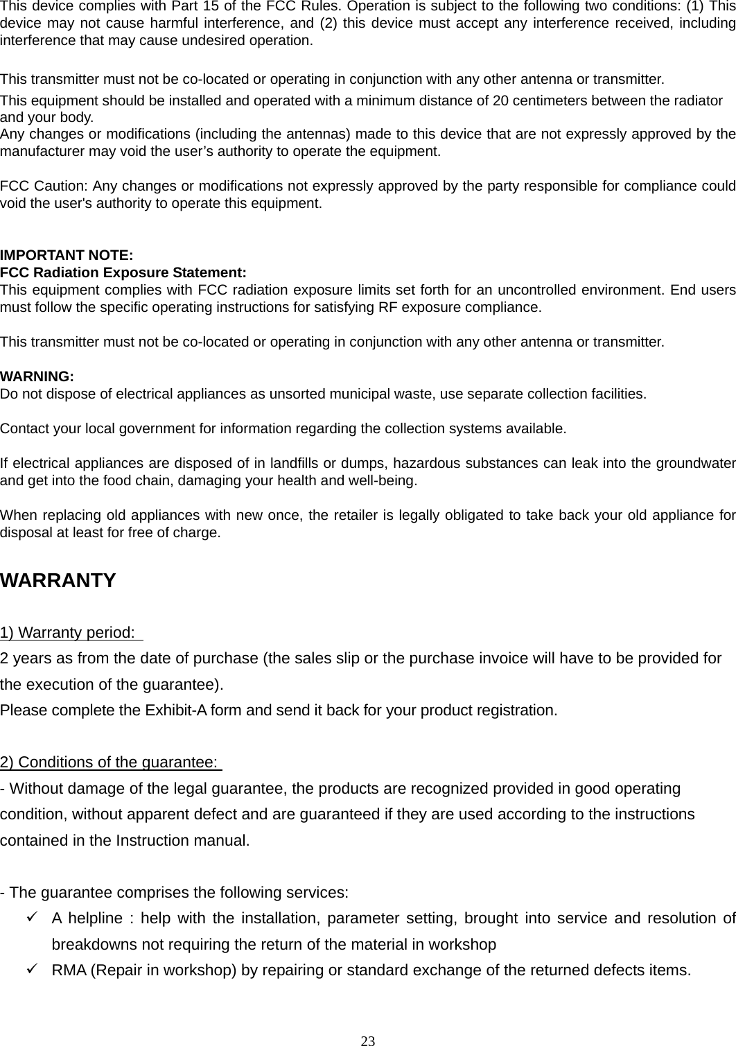23  This device complies with Part 15 of the FCC Rules. Operation is subject to the following two conditions: (1) This device may not cause harmful interference, and (2) this device must accept any interference received, including interference that may cause undesired operation.  This transmitter must not be co-located or operating in conjunction with any other antenna or transmitter. This equipment should be installed and operated with a minimum distance of 20 centimeters between the radiator and your body. Any changes or modifications (including the antennas) made to this device that are not expressly approved by the manufacturer may void the user’s authority to operate the equipment.  FCC Caution: Any changes or modifications not expressly approved by the party responsible for compliance could void the user&apos;s authority to operate this equipment.   IMPORTANT NOTE: FCC Radiation Exposure Statement: This equipment complies with FCC radiation exposure limits set forth for an uncontrolled environment. End users must follow the specific operating instructions for satisfying RF exposure compliance.  This transmitter must not be co-located or operating in conjunction with any other antenna or transmitter.  WARNING: Do not dispose of electrical appliances as unsorted municipal waste, use separate collection facilities.    Contact your local government for information regarding the collection systems available.  If electrical appliances are disposed of in landfills or dumps, hazardous substances can leak into the groundwater and get into the food chain, damaging your health and well-being.  When replacing old appliances with new once, the retailer is legally obligated to take back your old appliance for disposal at least for free of charge.  WARRANTY  1) Warranty period:   2 years as from the date of purchase (the sales slip or the purchase invoice will have to be provided for the execution of the guarantee).   Please complete the Exhibit-A form and send it back for your product registration.  2) Conditions of the guarantee: - Without damage of the legal guarantee, the products are recognized provided in good operating condition, without apparent defect and are guaranteed if they are used according to the instructions contained in the Instruction manual.    - The guarantee comprises the following services:    A helpline : help with the installation, parameter setting, brought into service and resolution of breakdowns not requiring the return of the material in workshop  RMA (Repair in workshop) by repairing or standard exchange of the returned defects items.   