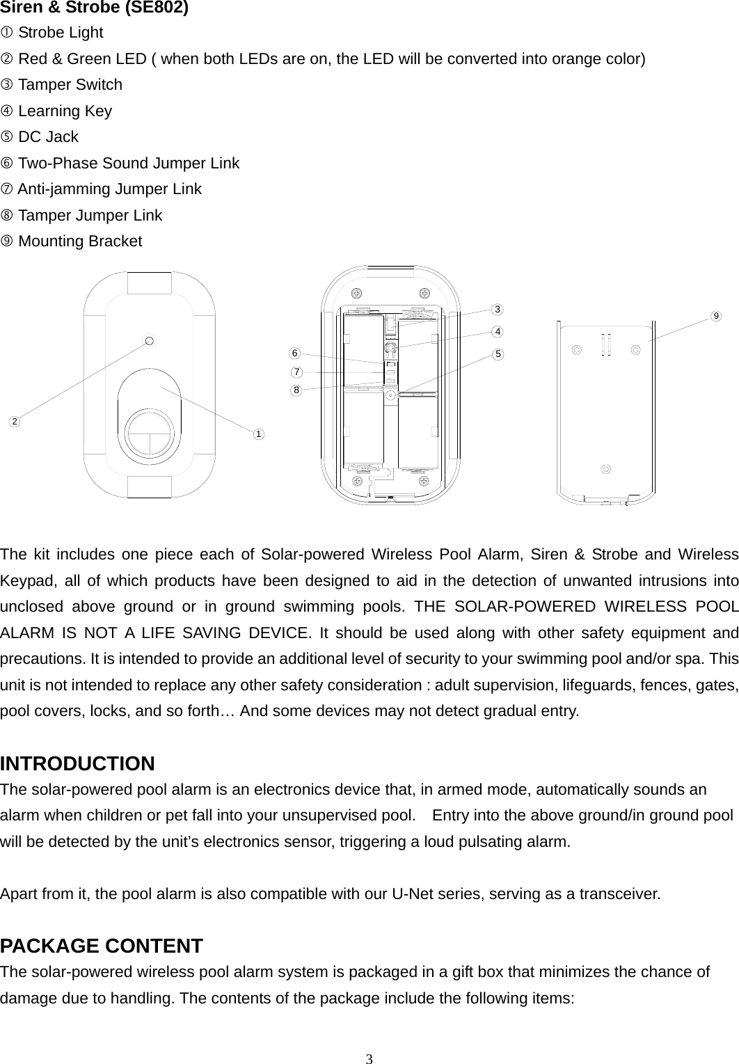 Siren &amp; Strobe (SE802)  Strobe Light  Red &amp; Green LED ( when both LEDs are on, the LED will be converted into orange color)  Tamper Switch  Learning Key  DC Jack  Two-Phase Sound Jumper Link  Anti-jamming Jumper Link  Tamper Jumper Link  Mounting Bracket 21  345678     9  The kit includes one piece each of Solar-powered Wireless Pool Alarm, Siren &amp; Strobe and Wireless Keypad, all of which products have been designed to aid in the detection of unwanted intrusions into unclosed above ground or in ground swimming pools. THE SOLAR-POWERED WIRELESS POOL ALARM IS NOT A LIFE SAVING DEVICE. It should be used along with other safety equipment and precautions. It is intended to provide an additional level of security to your swimming pool and/or spa. This unit is not intended to replace any other safety consideration : adult supervision, lifeguards, fences, gates, pool covers, locks, and so forth… And some devices may not detect gradual entry.  INTRODUCTION The solar-powered pool alarm is an electronics device that, in armed mode, automatically sounds an alarm when children or pet fall into your unsupervised pool.    Entry into the above ground/in ground pool will be detected by the unit’s electronics sensor, triggering a loud pulsating alarm.  Apart from it, the pool alarm is also compatible with our U-Net series, serving as a transceiver.  PACKAGE CONTENT The solar-powered wireless pool alarm system is packaged in a gift box that minimizes the chance of damage due to handling. The contents of the package include the following items:  3 