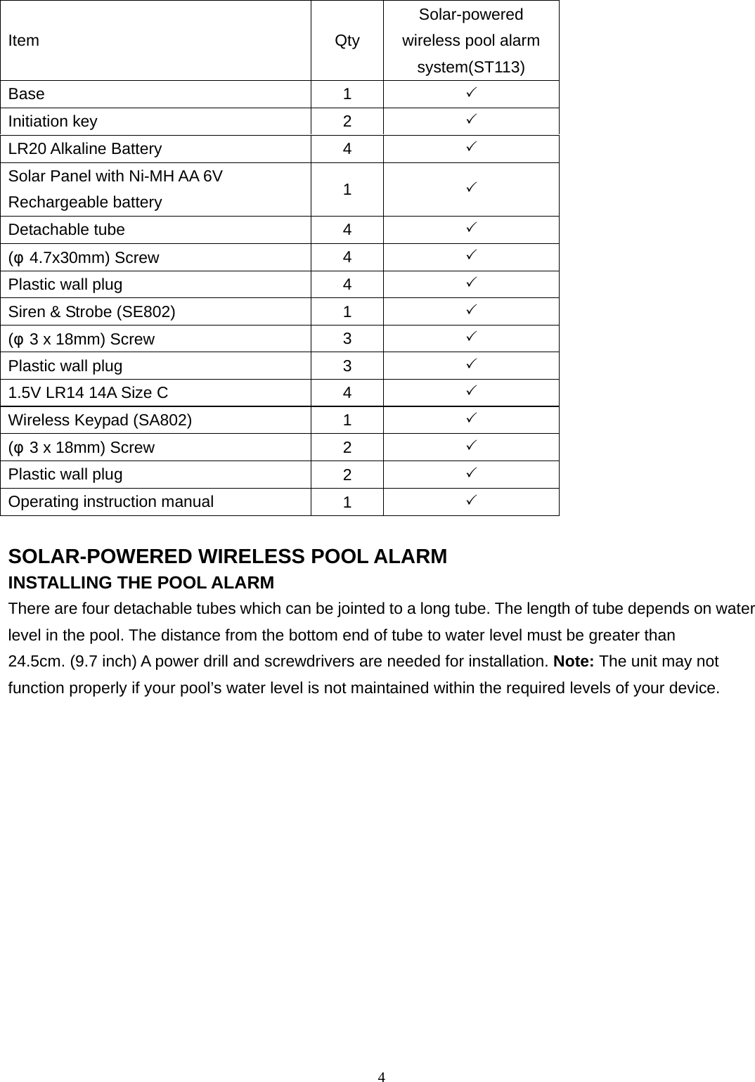 4 Item Qty Solar-powered wireless pool alarm system(ST113) Base  1  3 Initiation key  2  3 LR20 Alkaline Battery  4  3 Solar Panel with Ni-MH AA 6V Rechargeable battery  1  3 Detachable tube  4  3 (φ4.7x30mm) Screw  4  3 Plastic wall plug  4  3 Siren &amp; Strobe (SE802)  1  3 (φ3 x 18mm) Screw  3  3 Plastic wall plug  3  3 1.5V LR14 14A Size C  4  3 Wireless Keypad (SA802)  1  3 (φ3 x 18mm) Screw  2  3 Plastic wall plug  2  3 Operating instruction manual  1  3  SOLAR-POWERED WIRELESS POOL ALARM INSTALLING THE POOL ALARM There are four detachable tubes which can be jointed to a long tube. The length of tube depends on water level in the pool. The distance from the bottom end of tube to water level must be greater than 24.5cm. (9.7 inch) A power drill and screwdrivers are needed for installation. Note: The unit may not function properly if your pool’s water level is not maintained within the required levels of your device.  