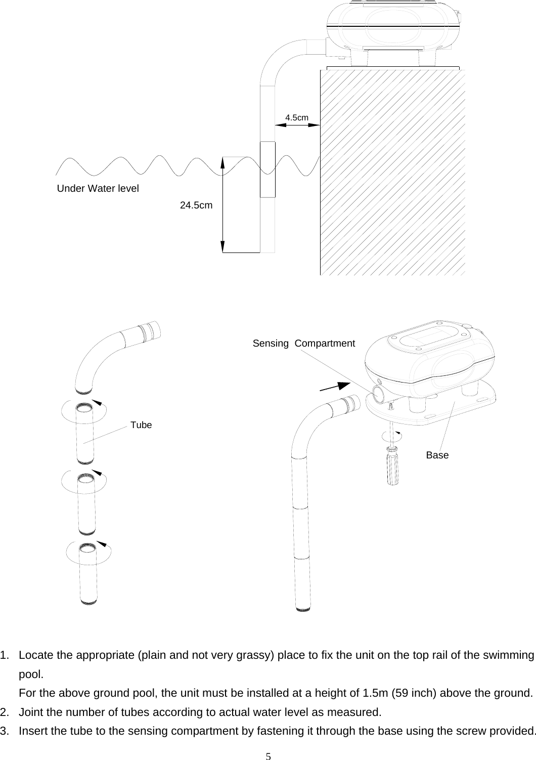24.5cmUnder Water level4.5cm  Tube                BaseSensing  Compartment  1.  Locate the appropriate (plain and not very grassy) place to fix the unit on the top rail of the swimming pool. For the above ground pool, the unit must be installed at a height of 1.5m (59 inch) above the ground. 2.  Joint the number of tubes according to actual water level as measured. 3.  Insert the tube to the sensing compartment by fastening it through the base using the screw provided.   5 