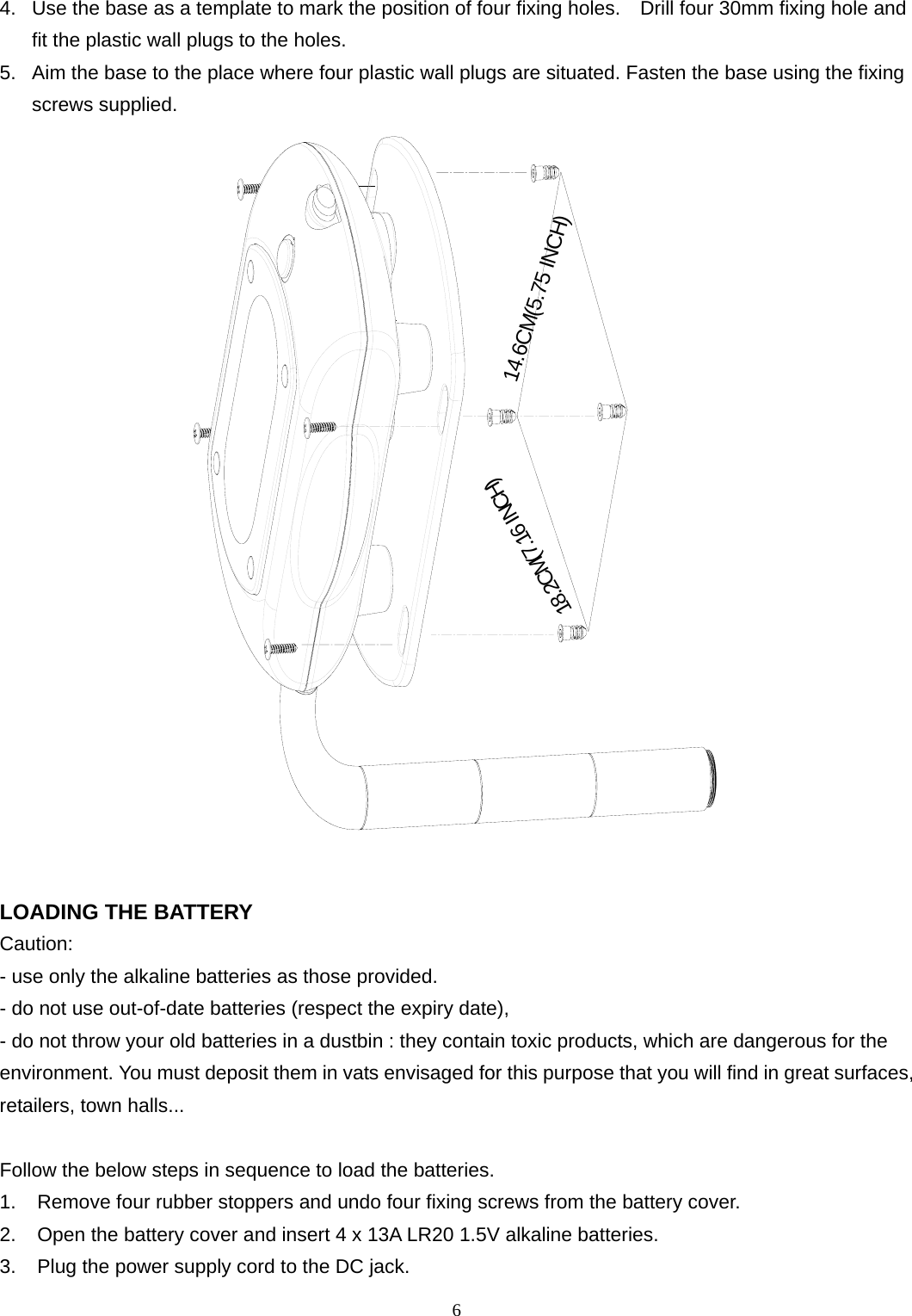 4.  Use the base as a template to mark the position of four fixing holes.    Drill four 30mm fixing hole and fit the plastic wall plugs to the holes. 5.  Aim the base to the place where four plastic wall plugs are situated. Fasten the base using the fixing screws supplied. 6  18.2CM(7.16 INCH)14.6CM(5.75 INCH) LOADING THE BATTERY Caution:  - use only the alkaline batteries as those provided.   - do not use out-of-date batteries (respect the expiry date),   - do not throw your old batteries in a dustbin : they contain toxic products, which are dangerous for the environment. You must deposit them in vats envisaged for this purpose that you will find in great surfaces, retailers, town halls...  Follow the below steps in sequence to load the batteries. 1.  Remove four rubber stoppers and undo four fixing screws from the battery cover. 2.  Open the battery cover and insert 4 x 13A LR20 1.5V alkaline batteries. 3.  Plug the power supply cord to the DC jack. 