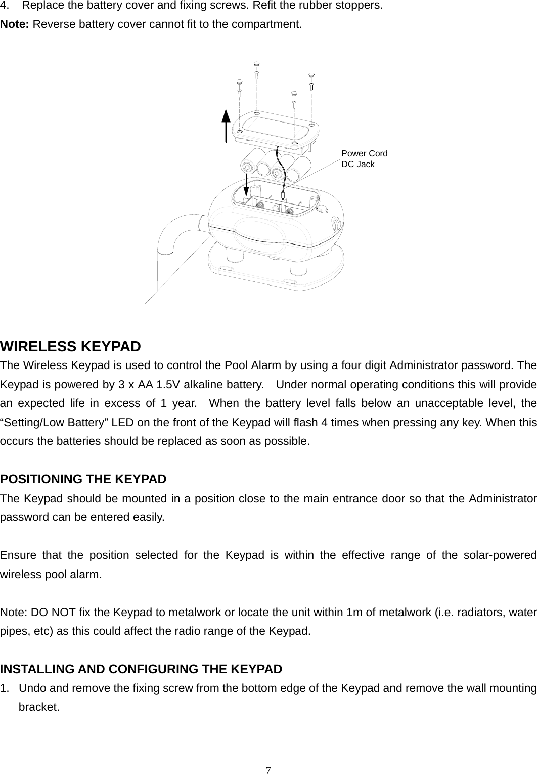 4.  Replace the battery cover and fixing screws. Refit the rubber stoppers. Note: Reverse battery cover cannot fit to the compartment.  Power CordDC Jack  WIRELESS KEYPAD The Wireless Keypad is used to control the Pool Alarm by using a four digit Administrator password. The Keypad is powered by 3 x AA 1.5V alkaline battery.    Under normal operating conditions this will provide an expected life in excess of 1 year.  When the battery level falls below an unacceptable level, the “Setting/Low Battery” LED on the front of the Keypad will flash 4 times when pressing any key. When this occurs the batteries should be replaced as soon as possible.  POSITIONING THE KEYPAD The Keypad should be mounted in a position close to the main entrance door so that the Administrator password can be entered easily.  Ensure that the position selected for the Keypad is within the effective range of the solar-powered wireless pool alarm.  Note: DO NOT fix the Keypad to metalwork or locate the unit within 1m of metalwork (i.e. radiators, water pipes, etc) as this could affect the radio range of the Keypad.  INSTALLING AND CONFIGURING THE KEYPAD 1.  Undo and remove the fixing screw from the bottom edge of the Keypad and remove the wall mounting bracket.    7 