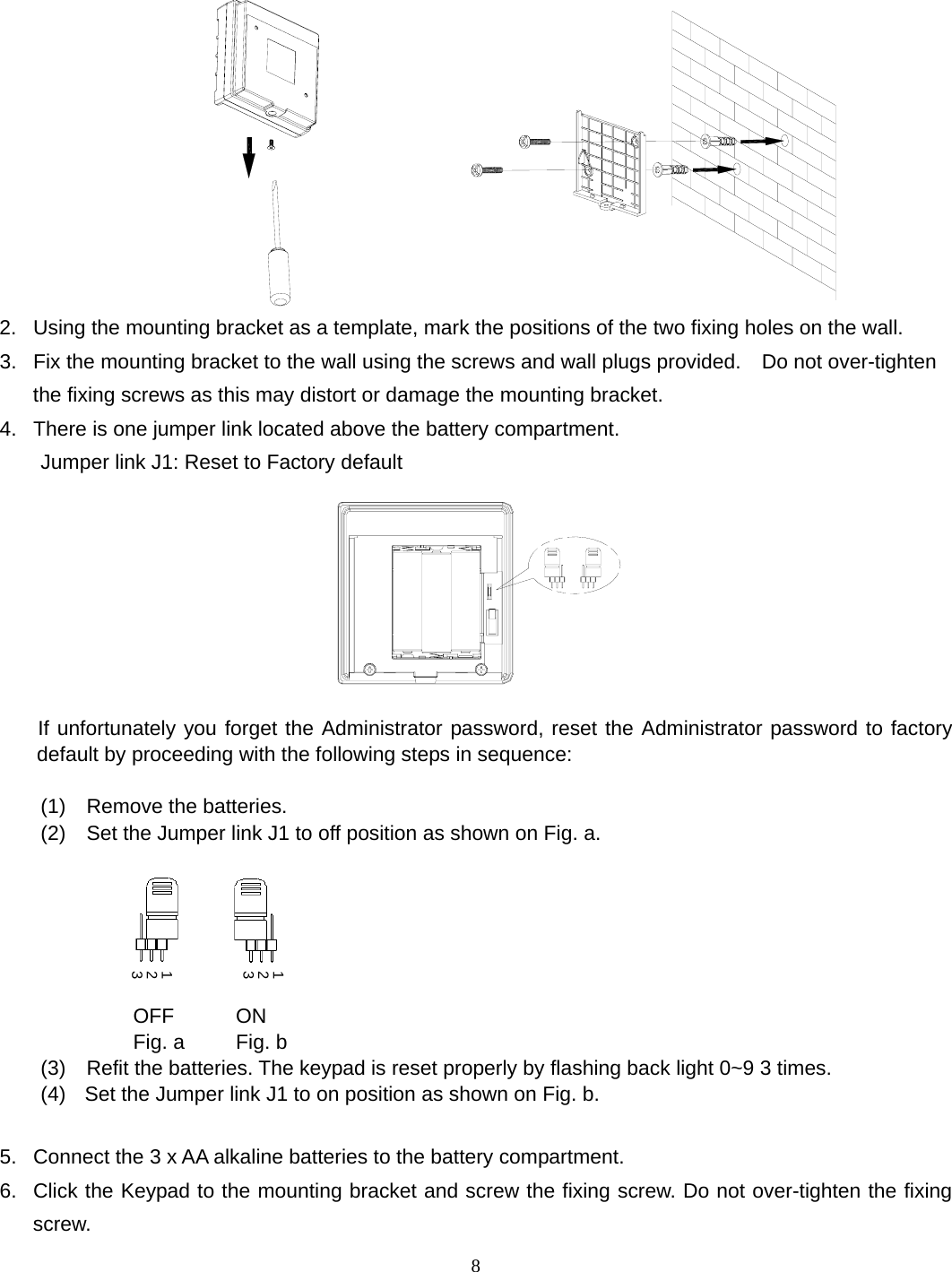                 2.  Using the mounting bracket as a template, mark the positions of the two fixing holes on the wall. 8 3.  Fix the mounting bracket to the wall using the screws and wall plugs provided.    Do not over-tighten the fixing screws as this may distort or damage the mounting bracket. 4.  There is one jumper link located above the battery compartment. Jumper link J1: Reset to Factory default      If unfortunately you forget the Administrator password, reset the Administrator password to factory default by proceeding with the following steps in sequence:  (1)  Remove the batteries. (2)    Set the Jumper link J1 to off position as shown on Fig. a.                    OFF      ON               Fig. a     Fig. b (3)    Refit the batteries. The keypad is reset properly by flashing back light 0~9 3 times. 123123(4)   Set the Jumper link J1 to on position as shown on Fig. b.  5.  Connect the 3 x AA alkaline batteries to the battery compartment. 6.  Click the Keypad to the mounting bracket and screw the fixing screw. Do not over-tighten the fixing screw. 