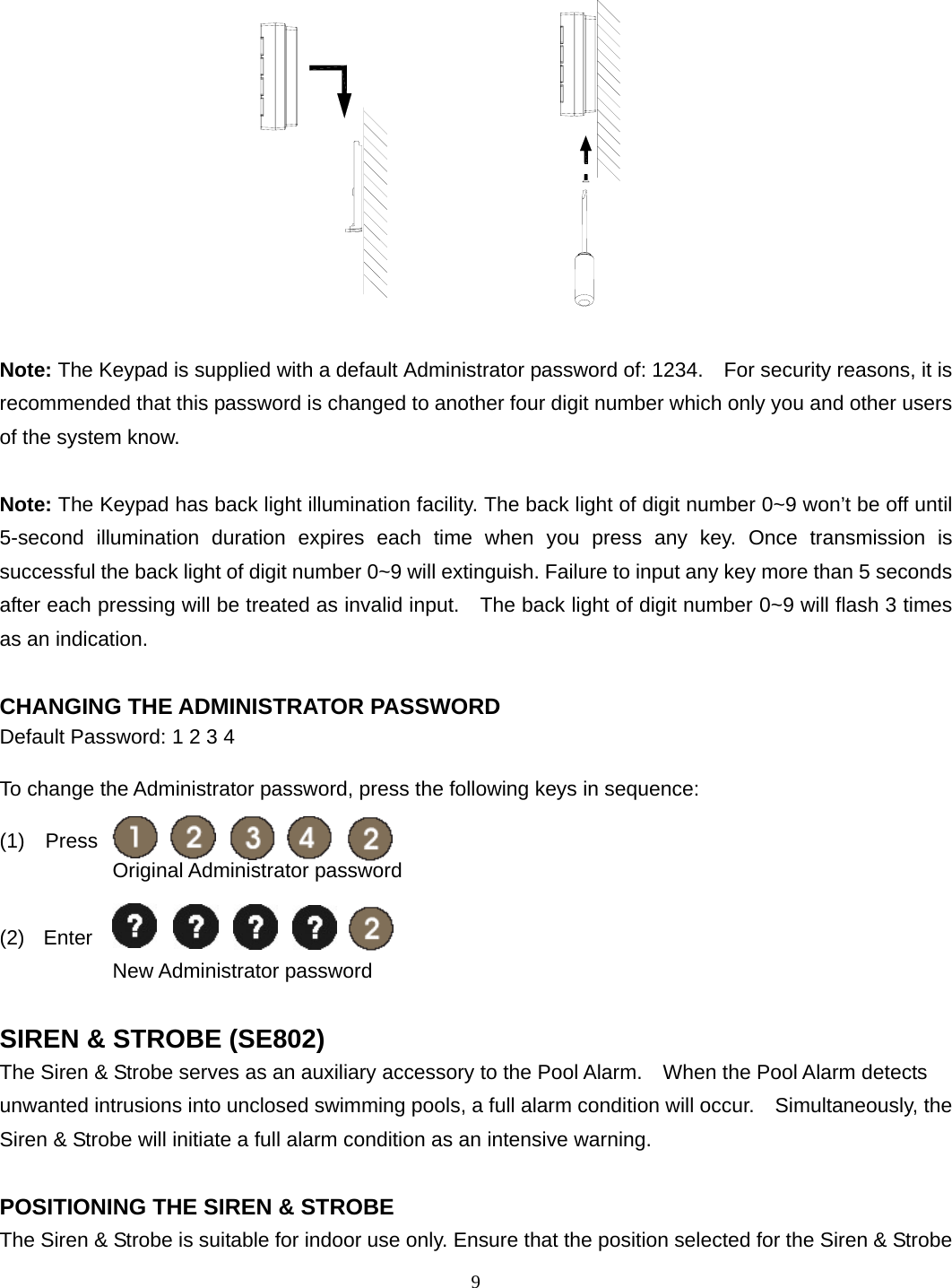                  Note: The Keypad is supplied with a default Administrator password of: 1234.    For security reasons, it is recommended that this password is changed to another four digit number which only you and other users of the system know.  Note: The Keypad has back light illumination facility. The back light of digit number 0~9 won’t be off until 5-second illumination duration expires each time when you press any key. Once transmission is successful the back light of digit number 0~9 will extinguish. Failure to input any key more than 5 seconds after each pressing will be treated as invalid input.    The back light of digit number 0~9 will flash 3 times as an indication.  CHANGING THE ADMINISTRATOR PASSWORD Default Password: 1 2 3 4  To change the Administrator password, press the following keys in sequence:  (1)  Press             Original Administrator password  (2)  Enter   New Administrator password  SIREN &amp; STROBE (SE802) The Siren &amp; Strobe serves as an auxiliary accessory to the Pool Alarm.    When the Pool Alarm detects unwanted intrusions into unclosed swimming pools, a full alarm condition will occur.    Simultaneously, the Siren &amp; Strobe will initiate a full alarm condition as an intensive warning.  POSITIONING THE SIREN &amp; STROBE The Siren &amp; Strobe is suitable for indoor use only. Ensure that the position selected for the Siren &amp; Strobe   9 