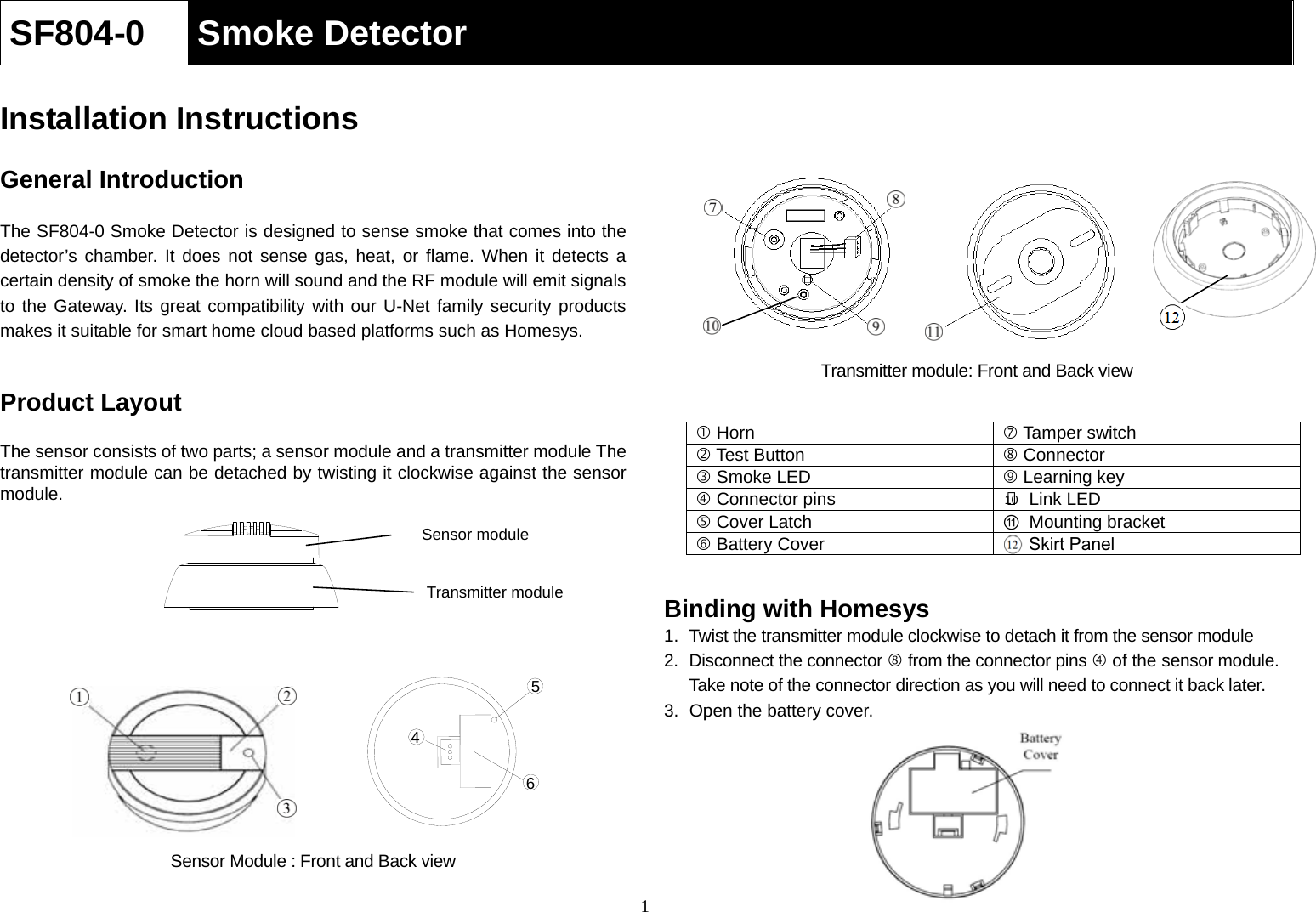  1SF804-0  Smoke Detector  Installation Instructions  General Introduction  The SF804-0 Smoke Detector is designed to sense smoke that comes into the detector’s chamber. It does not sense gas, heat, or flame. When it detects a certain density of smoke the horn will sound and the RF module will emit signals to the Gateway. Its great compatibility with our U-Net family security products makes it suitable for smart home cloud based platforms such as Homesys.     Product Layout  The sensor consists of two parts; a sensor module and a transmitter module The transmitter module can be detached by twisting it clockwise against the sensor module.                 Sensor Module : Front and Back view           Transmitter module: Front and Back view    Binding with Homesys 1.  Twist the transmitter module clockwise to detach it from the sensor module 2. Disconnect the connector  from the connector pins  of the sensor module. Take note of the connector direction as you will need to connect it back later. 3.  Open the battery cover.         Horn   Tamper switch  Test Button   Connector  Smoke LED   Learning key  Connector pins  ○10  Link LED  Cover Latch  ⑪Mounting bracket   Battery Cover   Skirt Panel 456Sensor module Transmitter module 
