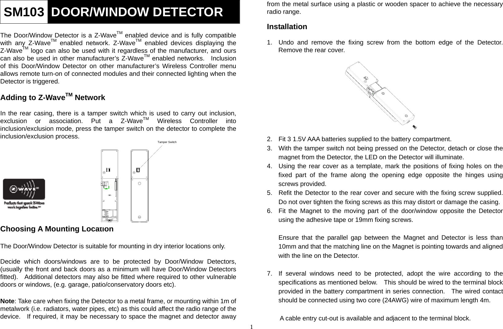 1 SM103  DOOR/WINDOW DETECTOR  The Door/Window Detector is a Z-WaveTM enabled device and is fully compatible with any Z-WaveTM enabled network. Z-WaveTM enabled devices displaying the Z-WaveTM logo can also be used with it regardless of the manufacturer, and ours can also be used in other manufacturer’s Z-WaveTM enabled networks.  Inclusion of this Door/Window Detector on other manufacturer’s Wireless Controller menu allows remote turn-on of connected modules and their connected lighting when the Detector is triggered.      Adding to Z-WaveTM Network  In the rear casing, there is a tamper switch which is used to carry out inclusion, exclusion or association. Put a Z-WaveTM Wireless Controller into inclusion/exclusion mode, press the tamper switch on the detector to complete the inclusion/exclusion process.            Choosing A Mounting Location  The Door/Window Detector is suitable for mounting in dry interior locations only.  Decide which doors/windows are to be protected by Door/Window Detectors, (usually the front and back doors as a minimum will have Door/Window Detectors fitted).    Additional detectors may also be fitted where required to other vulnerable doors or windows, (e.g. garage, patio/conservatory doors etc).  Note: Take care when fixing the Detector to a metal frame, or mounting within 1m of metalwork (i.e. radiators, water pipes, etc) as this could affect the radio range of the device.   If required, it may be necessary to space the magnet and detector away from the metal surface using a plastic or wooden spacer to achieve the necessary radio range.  Installation  1.  Undo and remove the fixing screw from the bottom edge of the Detector. Remove the rear cover.          2.  Fit 3 1.5V AAA batteries supplied to the battery compartment. 3.  With the tamper switch not being pressed on the Detector, detach or close the magnet from the Detector, the LED on the Detector will illuminate. 4.  Using the rear cover as a template, mark the positions of fixing holes on the fixed part of the frame along the opening edge opposite the hinges using screws provided.   5.  Refit the Detector to the rear cover and secure with the fixing screw supplied. Do not over tighten the fixing screws as this may distort or damage the casing. 6.  Fit the Magnet to the moving part of the door/window opposite the Detector using the adhesive tape or 19mm fixing screws.  Ensure that the parallel gap between the Magnet and Detector is less than 10mm and that the matching line on the Magnet is pointing towards and aligned with the line on the Detector.  7.  If several windows need to be protected, adopt the wire according to the specifications as mentioned below.    This should be wired to the terminal block provided in the battery compartment in series connection.  The wired contact should be connected using two core (24AWG) wire of maximum length 4m.    A cable entry cut-out is available and adjacent to the terminal block. Tamper Switch