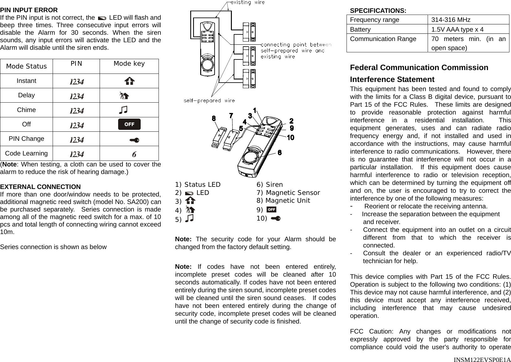      INSM122EVSP0E1A  PIN INPUT ERROR If the PIN input is not correct, the    LED will flash and beep three times. Three consecutive input errors will disable the Alarm for 30 seconds. When the siren sounds, any input errors will activate the LED and the Alarm will disable until the siren ends.    Mode Status  PIN Mode key Instant    Delay    Chime    Off    PIN Change     Code Learning     (Note: When testing, a cloth can be used to cover the alarm to reduce the risk of hearing damage.)  EXTERNAL CONNECTION If more than one door/window needs to be protected, additional magnetic reed switch (model No. SA200) can be purchased separately.  Series connection is made among all of the magnetic reed switch for a max. of 10 pcs and total length of connecting wiring cannot exceed 10m.  Series connection is shown as below    1) Status LED  6) Siren 2)   LED  7) Magnetic Sensor 3)   8) Magnetic Unit 4)   9)   5)   10)    Note: The security code for your Alarm should be changed from the factory default setting.  Note: If codes have not been entered entirely, incomplete preset codes will be cleaned after 10 seconds automatically. If codes have not been entered entirely during the siren sound, incomplete preset codes will be cleaned until the siren sound ceases.  If codes have not been entered entirely during the change of security code, incomplete preset codes will be cleaned until the change of security code is finished.     SPECIFICATIONS: Frequency range  314-316 MHz Battery  1.5V AAA type x 4 Communication Range  70 meters min. (in an open space)  Federal Communication Commission Interference Statement This equipment has been tested and found to comply with the limits for a Class B digital device, pursuant to Part 15 of the FCC Rules.  These limits are designed to provide reasonable protection against harmful interference in a residential installation.  This equipment generates, uses and can radiate radio frequency energy and, if not installed and used in accordance with the instructions, may cause harmful interference to radio communications.   However, there is no guarantee that interference will not occur in a particular installation.  If this equipment does cause harmful interference to radio or television reception, which can be determined by turning the equipment off and on, the user is encouraged to try to correct the interference by one of the following measures: -   Reorient or relocate the receiving antenna. -      Increase the separation between the equipment and receiver. -  Connect the equipment into an outlet on a circuit different from that to which the receiver is connected. -  Consult the dealer or an experienced radio/TV technician for help.  This device complies with Part 15 of the FCC Rules. Operation is subject to the following two conditions: (1) This device may not cause harmful interference, and (2) this device must accept any interference received, including interference that may cause undesired operation.  FCC Caution: Any changes or modifications not expressly approved by the party responsible for compliance could void the user&apos;s authority to operate 