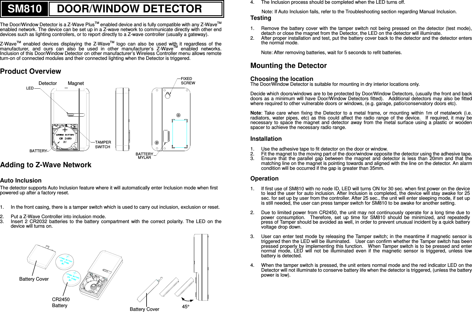 SM810 DOOR/WINDOW DETECTOR  The Door/Window Detector is a Z-Wave PlusTM enabled device and is fully compatible with any Z-WaveTM enabled network. The device can be set up in a Z-wave network to communicate directly with other end devices such as lighting controllers, or to report directly to a Z-wave controller (usually a gateway).  Z-WaveTM  enabled  devices  displaying  the  Z-WaveTM  logo  can  also  be  used  with  it  regardless  of  the manufacturer,  and  ours  can  also  be  used  in  other  manufacturer’s  Z-WaveTM  enabled  networks.   Inclusion of this Door/Window Detector on other manufacturer’s Wireless Controller menu allows remote turn-on of connected modules and their connected lighting when the Detector is triggered.  Product Overview LEDTAMPERSWITCHBATTERY BATTERYMYLARFIXEDSCREW Adding to Z-Wave Network  Auto Inclusion The detector supports Auto Inclusion feature where it will automatically enter Inclusion mode when first powered up after a factory reset.   1.  In the front casing, there is a tamper switch which is used to carry out inclusion, exclusion or reset.      2.  Put a Z-Wave Controller into inclusion mode. 3.  Insert  2  CR2032  batteries  to  the  battery  compartment  with  the  correct  polarity.  The  LED  on  the device will turns on.              4.  The Inclusion process should be completed when the LED turns off.  Note: If Auto Inclusion fails, refer to the Troubleshooting section regarding Manual Inclusion. Testing  1.  Remove the battery cover with the tamper switch not being pressed on the detector (test mode), detach or close the magnet from the Detector, the LED on the detector will illuminate. 2.  After proper installation and test, put the battery cover back to the detector and the detector enters the normal mode.  Note: After removing batteries, wait for 5 seconds to refit batteries.  Mounting the Detector  Choosing the location The Door/Window Detector is suitable for mounting in dry interior locations only.  Decide which doors/windows are to be protected by Door/Window Detectors, (usually the front and back doors as a minimum will have Door/Window Detectors fitted).    Additional detectors may also be fitted where required to other vulnerable doors or windows, (e.g. garage, patio/conservatory doors etc).  Note: Take  care when  fixing  the  Detector  to  a metal  frame, or  mounting  within  1m  of  metalwork  (i.e. radiators,  water  pipes,  etc)  as  this  could  affect  the  radio  range  of  the  device.    If  required,  it  may  be necessary to  space  the magnet  and  detector away from  the metal surface  using  a plastic  or wooden spacer to achieve the necessary radio range.  Installation  1.  Use the adhesive tape to fit detector on the door or window. 2.  Fit the magnet to the moving part of the door/window opposite the detector using the adhesive tape. 3.  Ensure  that  the  parallel  gap  between  the  magnet  and  detector  is  less  than  20mm  and  that  the matching line on the magnet is pointing towards and aligned with the line on the detector. An alarm condition will be occurred if the gap is greater than 35mm.    Operation  1.  If first use of SM810 with no node ID, LED will turns ON for 30 sec. when first power on the device to lead the user for auto inclusion. After Inclusion is completed, the device will stay awake for 25 sec. for set up by user from the controller. After 25 sec., the unit will enter sleeping mode, if set up is still needed, the user can press tamper switch for SM810 to be awake for another setting.    2.  Due to limited power from CR2450, the unit may not continuously operate for a long time due to power  consumption.    Therefore,  set  up  time  for  SM810  should  be  minimized,  and  repeatedly press of Tamper should be avoided as well, in order to prevent unusual incident by a quick battery voltage drop down.    3.  User can enter test mode by releasing the Tamper switch; in the meantime if magnetic  sensor is triggered then the LED will be illuminated.    User can confirm whether the Tamper switch has been pressed properly by implementing this function.    When Tamper switch is to be pressed and enter normal  mode,  LED  will  not  be  illuminated  even  if  the  magnetic  sensor  is  triggered,  unless  low battery is detected.  4.  When the tamper switch is pressed, the unit enters normal mode and the red indicator LED on the Detector will not illuminate to conserve battery life when the detector is triggered, (unless the battery power is low).      Battery Cover  45° Battery Cover CR2450  Battery Detector  Magnet 