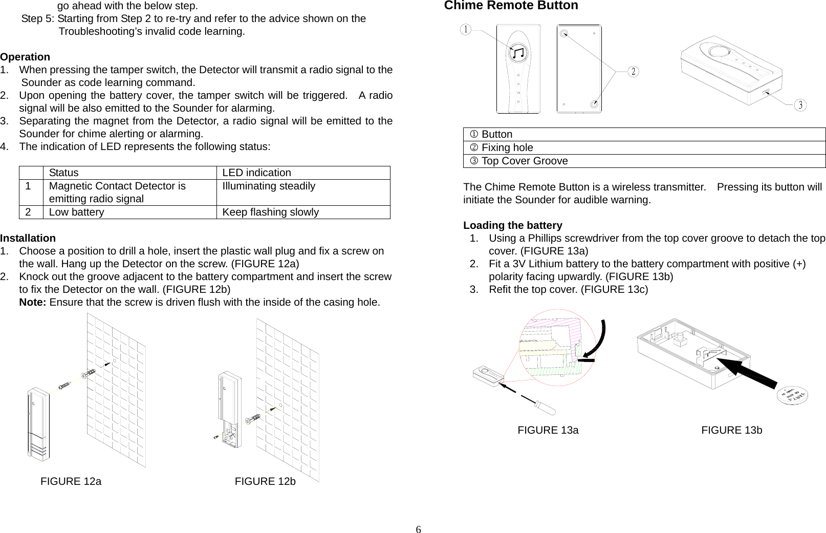 6 go ahead with the below step. Step 5: Starting from Step 2 to re-try and refer to the advice shown on the Troubleshooting’s invalid code learning.  Operation 1.  When pressing the tamper switch, the Detector will transmit a radio signal to the   Sounder as code learning command.   2.  Upon opening the battery cover, the tamper switch will be triggered.  A radio signal will be also emitted to the Sounder for alarming. 3.  Separating the magnet from the Detector, a radio signal will be emitted to the Sounder for chime alerting or alarming. 4.  The indication of LED represents the following status:   Status  LED indication 1  Magnetic Contact Detector is emitting radio signal  Illuminating steadily 2  Low battery  Keep flashing slowly  Installation 1.  Choose a position to drill a hole, insert the plastic wall plug and fix a screw on the wall. Hang up the Detector on the screw. (FIGURE 12a) 2.  Knock out the groove adjacent to the battery compartment and insert the screw to fix the Detector on the wall. (FIGURE 12b)   Note: Ensure that the screw is driven flush with the inside of the casing hole.              FIGURE 12a                         FIGURE 12b   Chime Remote Button          1 Button 2 Fixing hole 3 Top Cover Groove  The Chime Remote Button is a wireless transmitter.    Pressing its button will initiate the Sounder for audible warning.  Loading the battery 1.  Using a Phillips screwdriver from the top cover groove to detach the top cover. (FIGURE 13a) 2.  Fit a 3V Lithium battery to the battery compartment with positive (+) polarity facing upwardly. (FIGURE 13b) 3.  Refit the top cover. (FIGURE 13c)           FIGURE 13a                       FIGURE 13b       