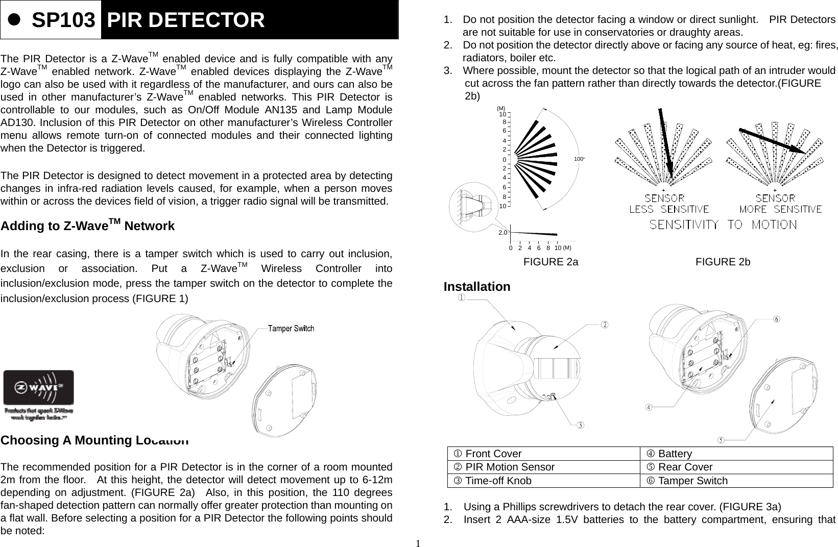 1  SP103  PIR DETECTOR  The PIR Detector is a Z-WaveTM enabled device and is fully compatible with any Z-WaveTM enabled network. Z-WaveTM enabled devices displaying the Z-WaveTM logo can also be used with it regardless of the manufacturer, and ours can also be used in other manufacturer’s Z-WaveTM enabled networks. This PIR Detector is  controllable to our modules, such as On/Off Module AN135 and Lamp Module AD130. Inclusion of this PIR Detector on other manufacturer’s Wireless Controller menu allows remote turn-on of connected modules and their connected lighting when the Detector is triggered.  The PIR Detector is designed to detect movement in a protected area by detecting changes in infra-red radiation levels caused, for example, when a person moves within or across the devices field of vision, a trigger radio signal will be transmitted.  Adding to Z-WaveTM Network  In the rear casing, there is a tamper switch which is used to carry out inclusion, exclusion or association. Put a Z-WaveTM Wireless Controller into inclusion/exclusion mode, press the tamper switch on the detector to complete the inclusion/exclusion process (FIGURE 1)           Choosing A Mounting Location  The recommended position for a PIR Detector is in the corner of a room mounted   2m from the floor.  At this height, the detector will detect movement up to 6-12m depending on adjustment. (FIGURE 2a)  Also, in this position, the 110 degrees fan-shaped detection pattern can normally offer greater protection than mounting on a flat wall. Before selecting a position for a PIR Detector the following points should be noted:  1.  Do not position the detector facing a window or direct sunlight.    PIR Detectors are not suitable for use in conservatories or draughty areas. 2.  Do not position the detector directly above or facing any source of heat, eg: fires, radiators, boiler etc. 3.  Where possible, mount the detector so that the logical path of an intruder would                   cut across the fan pattern rather than directly towards the detector.(FIGURE                     2b)             FIGURE 2a                      FIGURE 2b  Installation             1 Front Cover  4 Battery 2 PIR Motion Sensor  5 Rear Cover 3 Time-off Knob  6 Tamper Switch  1.  Using a Phillips screwdrivers to detach the rear cover. (FIGURE 3a) 2.  Insert 2 AAA-size 1.5V batteries to the battery compartment, ensuring that 6022.020106 (M)10 (M)100°4 848246810