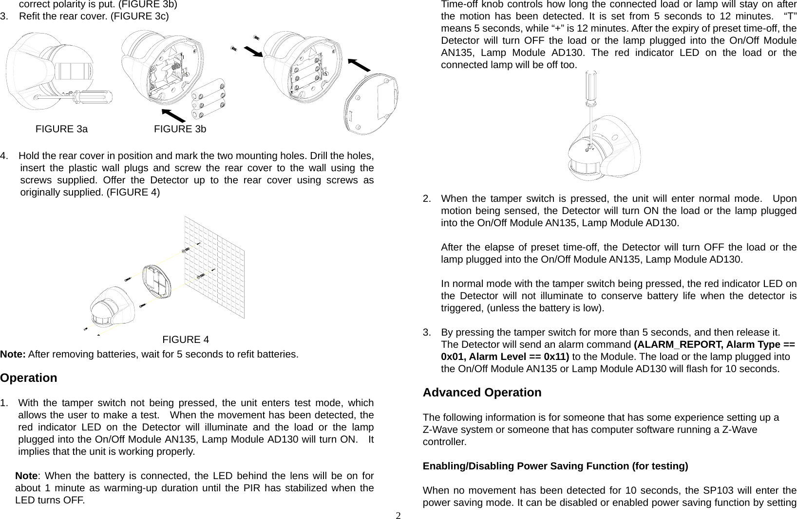 2 correct polarity is put. (FIGURE 3b) 3.  Refit the rear cover. (FIGURE 3c)        FIGURE 3a             FIGURE 3b              FIGURE 3c  4.    Hold the rear cover in position and mark the two mounting holes. Drill the holes, insert the plastic wall plugs and screw the rear cover to the wall using the screws supplied. Offer the Detector up to the rear cover using screws as originally supplied. (FIGURE 4)            FIGURE 4 Note: After removing batteries, wait for 5 seconds to refit batteries.  Operation  1.  With the tamper switch not being pressed, the unit enters test mode, which allows the user to make a test.  When the movement has been detected, the red indicator LED on the Detector will illuminate and the load or the lamp plugged into the On/Off Module AN135, Lamp Module AD130 will turn ON.    It implies that the unit is working properly.     Note: When the battery is connected, the LED behind the lens will be on for about 1 minute as warming-up duration until the PIR has stabilized when the LED turns OFF. Time-off knob controls how long the connected load or lamp will stay on after the motion has been detected. It is set from 5 seconds to 12 minutes.  “T” means 5 seconds, while “+” is 12 minutes. After the expiry of preset time-off, the Detector will turn OFF the load or the lamp plugged into the On/Off Module AN135, Lamp Module AD130. The red indicator LED on the load or the connected lamp will be off too.           2.  When the tamper switch is pressed, the unit will enter normal mode.  Upon motion being sensed, the Detector will turn ON the load or the lamp plugged into the On/Off Module AN135, Lamp Module AD130.  After the elapse of preset time-off, the Detector will turn OFF the load or the lamp plugged into the On/Off Module AN135, Lamp Module AD130.  In normal mode with the tamper switch being pressed, the red indicator LED on the Detector will not illuminate to conserve battery life when the detector is triggered, (unless the battery is low).  3.  By pressing the tamper switch for more than 5 seconds, and then release it.   The Detector will send an alarm command (ALARM_REPORT, Alarm Type == 0x01, Alarm Level == 0x11) to the Module. The load or the lamp plugged into the On/Off Module AN135 or Lamp Module AD130 will flash for 10 seconds.  Advanced Operation  The following information is for someone that has some experience setting up a Z-Wave system or someone that has computer software running a Z-Wave controller.  Enabling/Disabling Power Saving Function (for testing)   When no movement has been detected for 10 seconds, the SP103 will enter the power saving mode. It can be disabled or enabled power saving function by setting 