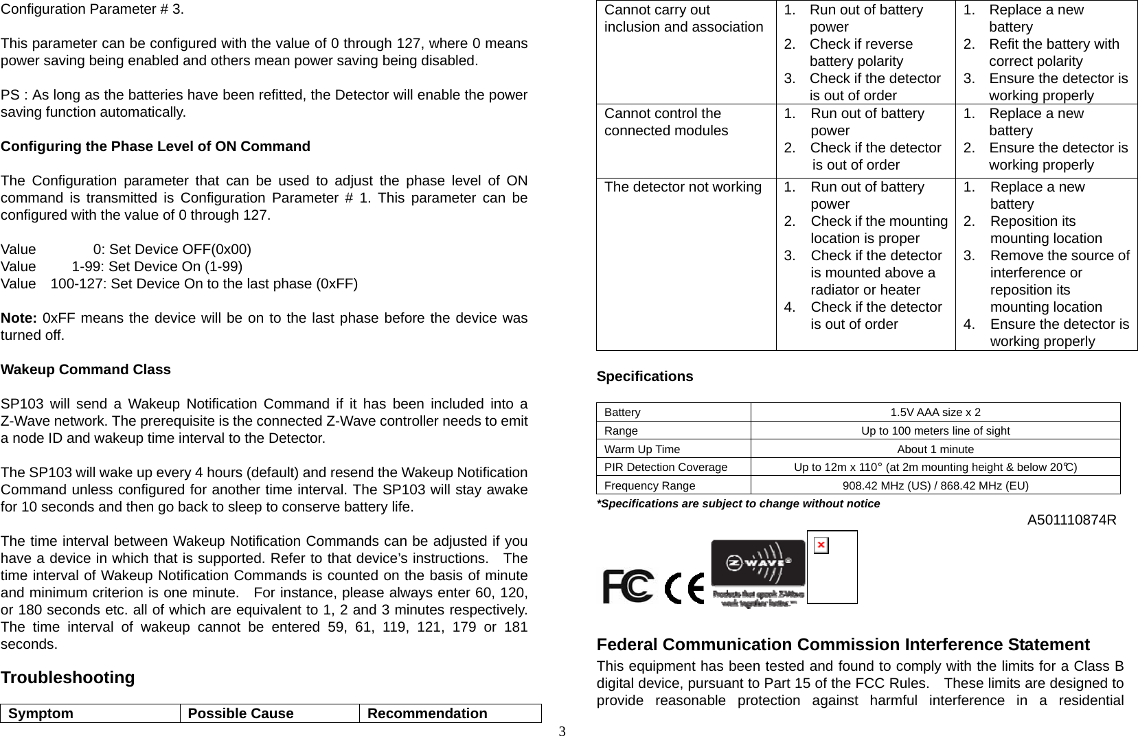 3 Configuration Parameter # 3.  This parameter can be configured with the value of 0 through 127, where 0 means power saving being enabled and others mean power saving being disabled.  PS : As long as the batteries have been refitted, the Detector will enable the power saving function automatically.    Configuring the Phase Level of ON Command  The Configuration parameter that can be used to adjust the phase level of ON command is transmitted is Configuration Parameter # 1. This parameter can be configured with the value of 0 through 127.  Value        0: Set Device OFF(0x00) Value     1-99: Set Device On (1-99) Value    100-127: Set Device On to the last phase (0xFF)  Note: 0xFF means the device will be on to the last phase before the device was turned off.  Wakeup Command Class  SP103 will send a Wakeup Notification Command if it has been included into a Z-Wave network. The prerequisite is the connected Z-Wave controller needs to emit a node ID and wakeup time interval to the Detector.  The SP103 will wake up every 4 hours (default) and resend the Wakeup Notification Command unless configured for another time interval. The SP103 will stay awake for 10 seconds and then go back to sleep to conserve battery life.  The time interval between Wakeup Notification Commands can be adjusted if you have a device in which that is supported. Refer to that device’s instructions.   The time interval of Wakeup Notification Commands is counted on the basis of minute and minimum criterion is one minute.  For instance, please always enter 60, 120, or 180 seconds etc. all of which are equivalent to 1, 2 and 3 minutes respectively. The time interval of wakeup cannot be entered 59, 61, 119, 121, 179 or 181 seconds.  Troubleshooting  Symptom Possible Cause Recommendation Cannot carry out inclusion and association 1.  Run out of battery power 2.  Check if reverse battery polarity 3.  Check if the detector is out of order 1.  Replace a new battery 2.  Refit the battery with correct polarity 3.  Ensure the detector is working properly Cannot control the connected modules  1.  Run out of battery power 2.    Check if the detector is out of order 1.  Replace a new battery 2.  Ensure the detector is working properly The detector not working  1.  Run out of battery power 2.  Check if the mounting location is proper 3.  Check if the detector is mounted above a radiator or heater 4.  Check if the detector is out of order 1.  Replace a new battery 2. Reposition its mounting location 3.  Remove the source of interference or reposition its mounting location 4.  Ensure the detector is working properly  Specifications  Battery  1.5V AAA size x 2 Range  Up to 100 meters line of sight Warm Up Time  About 1 minute PIR Detection Coverage  Up to 12m x 110°  (at 2m mounting height &amp; below 20°C) Frequency Range  908.42 MHz (US) / 868.42 MHz (EU) *Specifications are subject to change without notice  A501110874R                     Federal Communication Commission Interference Statement This equipment has been tested and found to comply with the limits for a Class B digital device, pursuant to Part 15 of the FCC Rules.    These limits are designed to provide reasonable protection against harmful interference in a residential 
