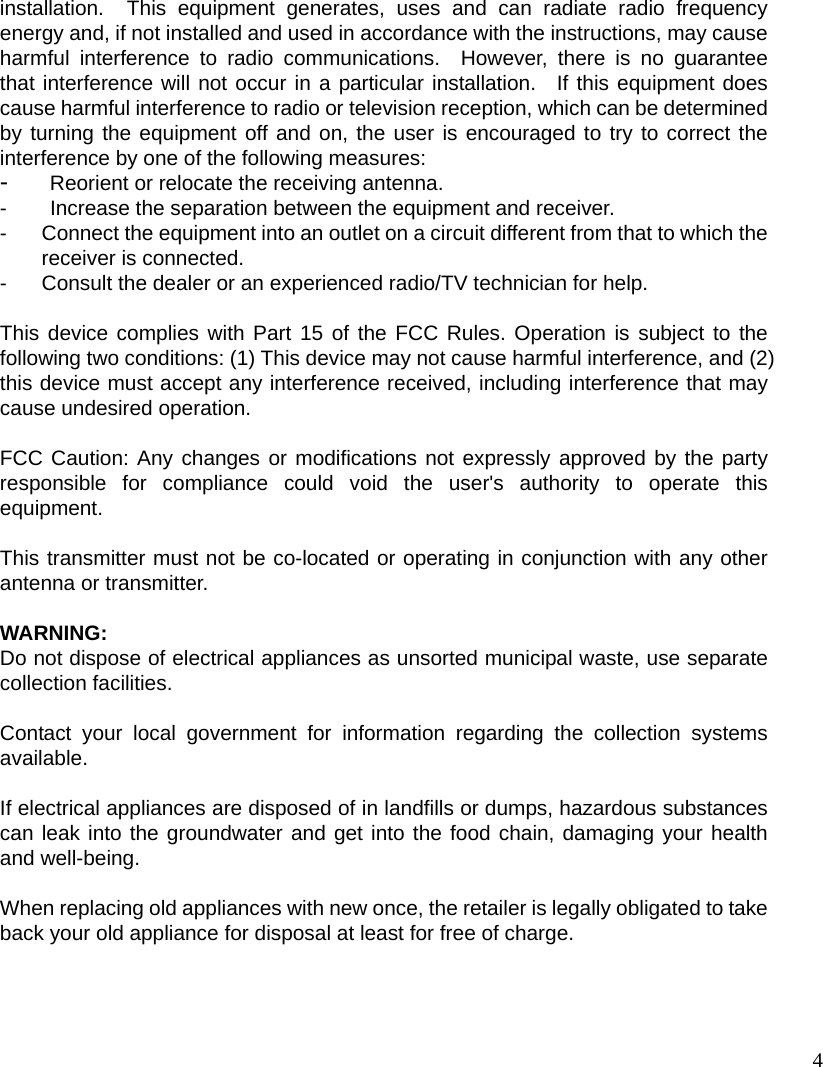 4 installation.  This equipment generates, uses and can radiate radio frequency energy and, if not installed and used in accordance with the instructions, may cause harmful interference to radio communications.  However, there is no guarantee that interference will not occur in a particular installation.  If this equipment does cause harmful interference to radio or television reception, which can be determined by turning the equipment off and on, the user is encouraged to try to correct the interference by one of the following measures: -  Reorient or relocate the receiving antenna. -  Increase the separation between the equipment and receiver. -  Connect the equipment into an outlet on a circuit different from that to which the receiver is connected. -  Consult the dealer or an experienced radio/TV technician for help.  This device complies with Part 15 of the FCC Rules. Operation is subject to the following two conditions: (1) This device may not cause harmful interference, and (2) this device must accept any interference received, including interference that may cause undesired operation.  FCC Caution: Any changes or modifications not expressly approved by the party responsible for compliance could void the user&apos;s authority to operate this equipment.  This transmitter must not be co-located or operating in conjunction with any other antenna or transmitter.  WARNING: Do not dispose of electrical appliances as unsorted municipal waste, use separate collection facilities.    Contact your local government for information regarding the collection systems available.  If electrical appliances are disposed of in landfills or dumps, hazardous substances can leak into the groundwater and get into the food chain, damaging your health and well-being.  When replacing old appliances with new once, the retailer is legally obligated to take back your old appliance for disposal at least for free of charge.  
