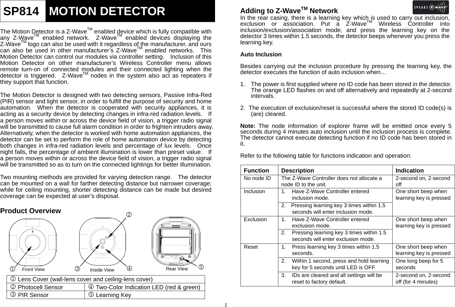  1SP814  MOTION DETECTOR  The Motion Detector is a Z-WaveTM enabled device which is fully compatible with any Z-WaveTM enabled network.  Z-WaveTM enabled devices displaying the Z-WaveTM logo can also be used with it regardless of the manufacturer, and ours can also be used in other manufacturer’s Z-WaveTM enabled networks.  This Motion Detector can control our modules via controller setting.    Inclusion of this Motion Detector on other manufacturer’s Wireless Controller menu allows remote turn-on of connected modules and their connected lighting when the detector is triggered.  Z-WaveTM nodes in the system also act as repeaters if they support that function.  The Motion Detector is designed with two detecting sensors, Passive Infra-Red (PIR) sensor and light sensor, in order to fulfill the purpose of security and home automation.  When the detector is cooperated with security appliances, it is acting as a security device by detecting changes in infra-red radiation levels.    If a person moves within or across the device field of vision, a trigger radio signal will be transmitted to cause full alarm condition in order to frighten intruders away. Alternatively, when the detector is worked with home automation appliances, the detector can be set to perform the role of home automation device by detecting both changes in infra-red radiation levels and percentage of lux levels.  Once night falls, the percentage of ambient illumination is lower than preset value.    If a person moves within or across the device field of vision, a trigger radio signal will be transmitted so as to turn on the connected lightings for better illumination.  Two mounting methods are provided for varying detection range.    The detector can be mounted on a wall for farther detecting distance but narrower coverage; while for ceiling mounting, shorter detecting distance can be made but desired coverage can be expected at user’s disposal.    Product Overview         1 Lens Cover (wall-lens cover and ceiling-lens cover)2 Photocell Sensor 4 Two-Color Indication LED (red &amp; green)3 PIR Sensor 5 Learning Key Adding to Z-WaveTM Network In the rear casing, there is a learning key which is used to carry out inclusion, exclusion or association. Put a Z-WaveTM Wireless Controller into inclusion/exclusion/association mode, and press the learning key on the detector 3 times within 1.5 seconds, the detector beeps whenever you press the learning key.  Auto Inclusion  Besides carrying out the inclusion procedure by pressing the learning key, the detector executes the function of auto inclusion when…  1.  The power is first supplied where no ID code has been stored in the detector.   The orange LED flashes on and off alternatively and repeatedly at 2-second intervals.   2.  The execution of exclusion/reset is successful where the stored ID code(s) is (are) cleared.  Note: The node information of explorer frame will be emitted once every 5 seconds during 4 minutes auto inclusion until the inclusion process is complete.   The detector cannot execute detecting function if no ID code has been stored in it.  Refer to the following table for functions indication and operation:  Function Description  Indication No node ID  The Z-Wave Controller does not allocate a node ID to the unit.  2-second on, 2-second off Inclusion  1.  Have Z-Wave Controller entered inclusion mode.  One short beep when learning key is pressed 2.    Pressing learning key 3 times within 1.5 seconds will enter inclusion mode.     Exclusion  1.  Have Z-Wave Controller entered exclusion mode.  One short beep when learning key is pressed 2.  Pressing learning key 3 times within 1.5 seconds will enter exclusion mode.     Reset  1.  Press learning key 3 times within 1.5 seconds.  One short beep when learning key is pressed 2.  Within 1 second, press and hold learning key for 5 seconds until LED is OFF.  One long beep for 5 seconds 3.  IDs are cleared and all settings will be reset to factory default.  2-second on, 2-second off (for 4 minutes) Front View 1 Inside View 3 24RearView 5