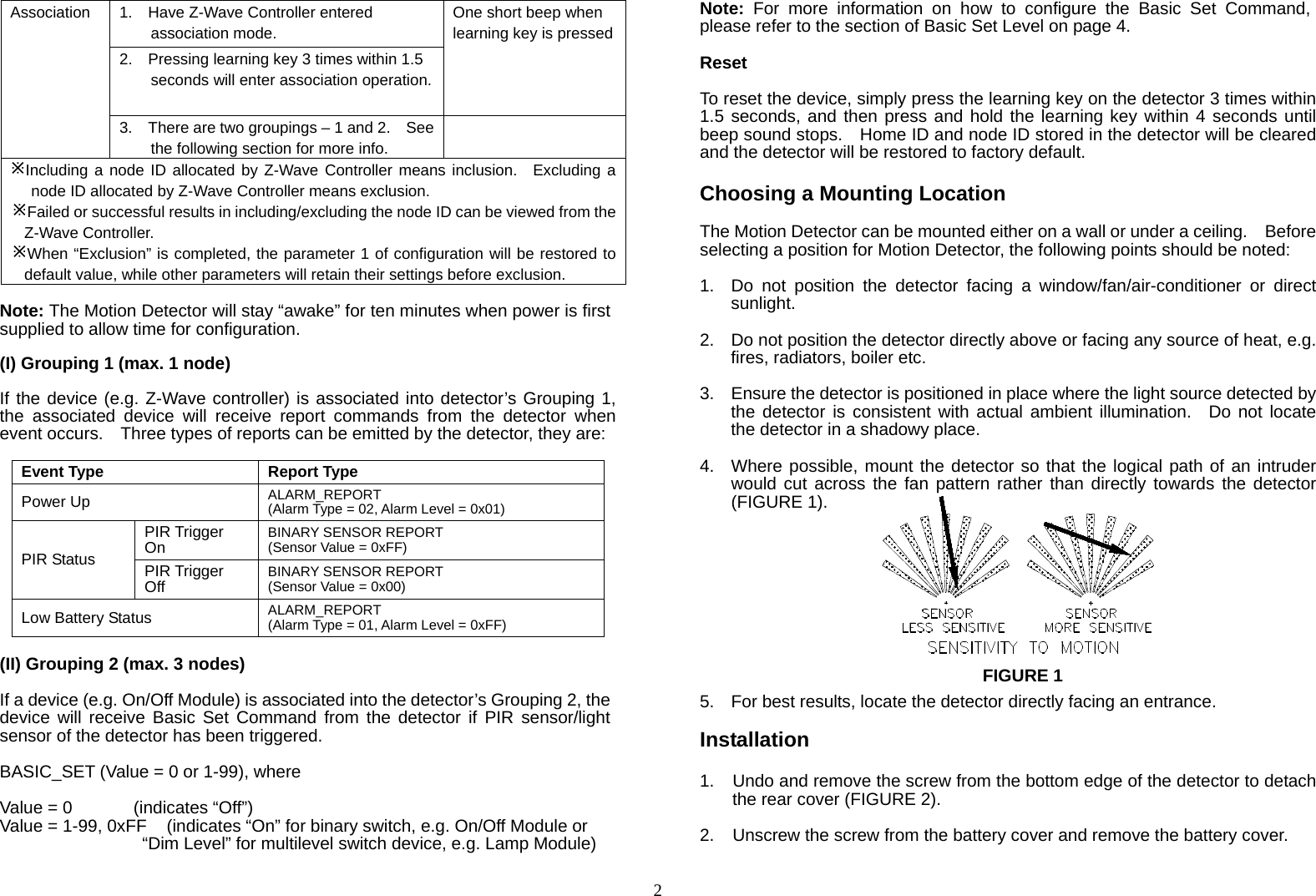  2Association  1.    Have Z-Wave Controller entered association mode. One short beep when learning key is pressed2.    Pressing learning key 3 times within 1.5 seconds will enter association operation.3.    There are two groupings – 1 and 2.    See the following section for more info.  Including a node ID allocated by Z-Wave Controller means inclusion.  Excluding a node ID allocated by Z-Wave Controller means exclusion. Failed or successful results in including/excluding the node ID can be viewed from the Z-Wave Controller. When “Exclusion” is completed, the parameter 1 of configuration will be restored to default value, while other parameters will retain their settings before exclusion. Note: The Motion Detector will stay “awake” for ten minutes when power is first supplied to allow time for configuration.  (I) Grouping 1 (max. 1 node)  If the device (e.g. Z-Wave controller) is associated into detector’s Grouping 1, the associated device will receive report commands from the detector when event occurs.    Three types of reports can be emitted by the detector, they are:  Event Type Report TypePower Up ALARM_REPORT (Alarm Type = 02, Alarm Level = 0x01)PIR Status PIR Trigger On BINARY SENSOR REPORT (Sensor Value = 0xFF) PIR Trigger Off BINARY SENSOR REPORT (Sensor Value = 0x00) Low Battery Status  ALARM_REPORT (Alarm Type = 01, Alarm Level = 0xFF)  (II) Grouping 2 (max. 3 nodes)  If a device (e.g. On/Off Module) is associated into the detector’s Grouping 2, the device will receive Basic Set Command from the detector if PIR sensor/light sensor of the detector has been triggered.    BASIC_SET (Value = 0 or 1-99), where  Value = 0       (indicates “Off”) Value = 1-99, 0xFF  (indicates “On” for binary switch, e.g. On/Off Module or “Dim Level” for multilevel switch device, e.g. Lamp Module)  Note: For more information on how to configure the Basic Set Command, please refer to the section of Basic Set Level on page 4.  Reset  To reset the device, simply press the learning key on the detector 3 times within 1.5 seconds, and then press and hold the learning key within 4 seconds until beep sound stops.    Home ID and node ID stored in the detector will be cleared and the detector will be restored to factory default.  Choosing a Mounting Location  The Motion Detector can be mounted either on a wall or under a ceiling.    Before selecting a position for Motion Detector, the following points should be noted:   1.  Do not position the detector facing a window/fan/air-conditioner or direct sunlight.  2.  Do not position the detector directly above or facing any source of heat, e.g. fires, radiators, boiler etc.  3.  Ensure the detector is positioned in place where the light source detected by the detector is consistent with actual ambient illumination.  Do not locate the detector in a shadowy place.   4.  Where possible, mount the detector so that the logical path of an intruder would cut across the fan pattern rather than directly towards the detector (FIGURE 1).           5.  For best results, locate the detector directly facing an entrance.  Installation  1.  Undo and remove the screw from the bottom edge of the detector to detach the rear cover (FIGURE 2).  2.  Unscrew the screw from the battery cover and remove the battery cover.  FIGURE 1