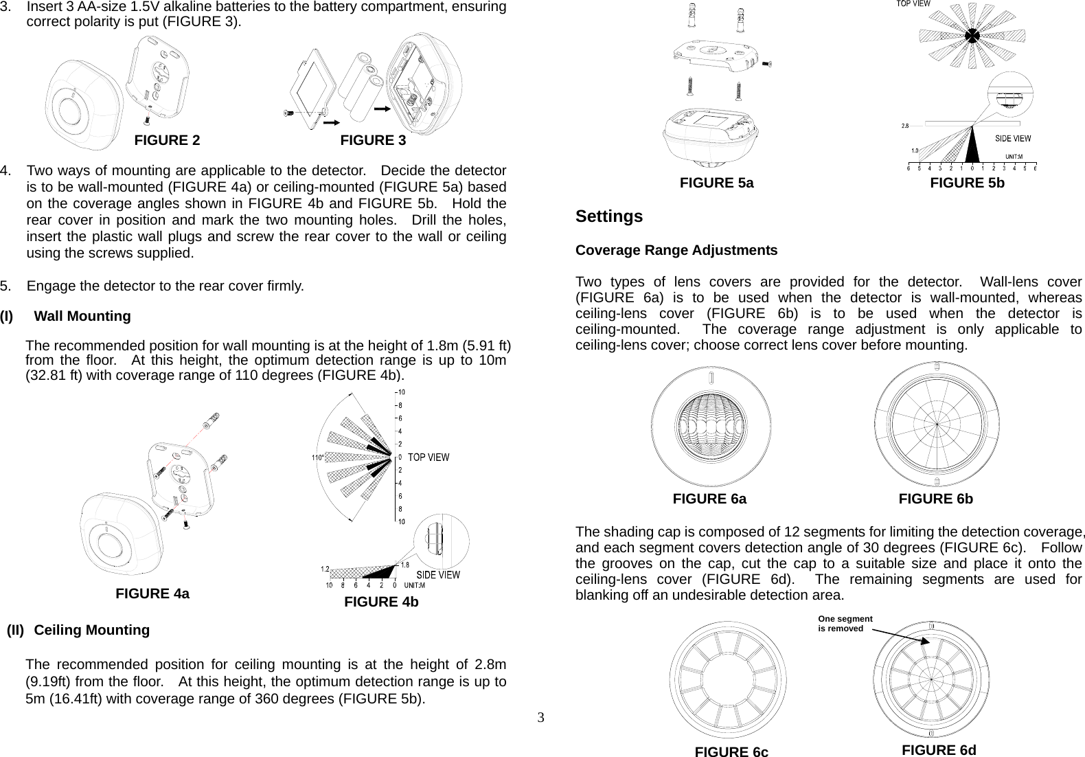  3 3.  Insert 3 AA-size 1.5V alkaline batteries to the battery compartment, ensuring correct polarity is put (FIGURE 3).          FIGURE 2     FIGURE 3  4.  Two ways of mounting are applicable to the detector.    Decide the detector is to be wall-mounted (FIGURE 4a) or ceiling-mounted (FIGURE 5a) based on the coverage angles shown in FIGURE 4b and FIGURE 5b.  Hold the rear cover in position and mark the two mounting holes.  Drill the holes, insert the plastic wall plugs and screw the rear cover to the wall or ceiling using the screws supplied.  5.  Engage the detector to the rear cover firmly.  (I) Wall Mounting  The recommended position for wall mounting is at the height of 1.8m (5.91 ft) from the floor.  At this height, the optimum detection range is up to 10m (32.81 ft) with coverage range of 110 degrees (FIGURE 4b).                   (II) Ceiling Mounting  The recommended position for ceiling mounting is at the height of 2.8m (9.19ft) from the floor.    At this height, the optimum detection range is up to 5m (16.41ft) with coverage range of 360 degrees (FIGURE 5b).                FIGURE 5a                      FIGURE 5b  Settings  Coverage Range Adjustments  Two types of lens covers are provided for the detector.  Wall-lens cover (FIGURE 6a) is to be used when the detector is wall-mounted, whereas ceiling-lens cover (FIGURE 6b) is to be used when the detector is ceiling-mounted.  The coverage range adjustment is only applicable to ceiling-lens cover; choose correct lens cover before mounting.           FIGURE 6a              FIGURE 6b  The shading cap is composed of 12 segments for limiting the detection coverage, and each segment covers detection angle of 30 degrees (FIGURE 6c).    Follow the grooves on the cap, cut the cap to a suitable size and place it onto the ceiling-lens cover (FIGURE 6d).  The remaining segments are used for blanking off an undesirable detection area.        FIGURE 4a FIGURE 4bFIGURE 6c One segment is removed FIGURE 6d 