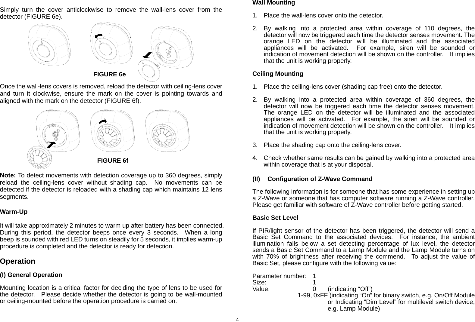  4 Simply turn the cover anticlockwise to remove the wall-lens cover from the detector (FIGURE 6e).         Once the wall-lens covers is removed, reload the detector with ceiling-lens cover and turn it clockwise, ensure the mark on the cover is pointing towards and aligned with the mark on the detector (FIGURE 6f).          Note: To detect movements with detection coverage up to 360 degrees, simply reload the ceiling-lens cover without shading cap.  No movements can be detected if the detector is reloaded with a shading cap which maintains 12 lens segments.  Warm-Up  It will take approximately 2 minutes to warm up after battery has been connected.   During this period, the detector beeps once every 3 seconds.  When a long beep is sounded with red LED turns on steadily for 5 seconds, it implies warm-up procedure is completed and the detector is ready for detection.  Operation  (I) General Operation  Mounting location is a critical factor for deciding the type of lens to be used for the detector.    Please decide whether the detector is going to be wall-mounted or ceiling-mounted before the operation procedure is carried on.  Wall Mounting  1.  Place the wall-lens cover onto the detector.  2.  By walking into a protected area within coverage of 110 degrees, the detector will now be triggered each time the detector senses movement. The orange LED on the detector will be illuminated and the associated appliances will be activated.  For example, siren will be sounded or indication of movement detection will be shown on the controller.    It implies that the unit is working properly.    Ceiling Mounting  1.  Place the ceiling-lens cover (shading cap free) onto the detector.  2.  By walking into a protected area within coverage of 360 degrees, the detector will now be triggered each time the detector senses movement.  The orange LED on the detector will be illuminated and the associated appliances will be activated.  For example, the siren will be sounded or indication of movement detection will be shown on the controller.    It implies that the unit is working properly.  3.  Place the shading cap onto the ceiling-lens cover.  4.  Check whether same results can be gained by walking into a protected area within coverage that is at your disposal.  (II)  Configuration of Z-Wave Command  The following information is for someone that has some experience in setting up a Z-Wave or someone that has computer software running a Z-Wave controller.   Please get familiar with software of Z-Wave controller before getting started.  Basic Set Level  If PIR/light sensor of the detector has been triggered, the detector will send a Basic Set Command to the associated devices.  For instance, the ambient illumination falls below a set detecting percentage of lux level, the detector sends a Basic Set Command to a Lamp Module and the Lamp Module turns on with 70% of brightness after receiving the commend.  To adjust the value of Basic Set, please configure with the following value:  Parameter number:  1 Size:    1 Value:   0  (indicating “Off”)       1-99, 0xFF (indicating “On” for binary switch, e.g. On/Off Module or Indicating “Dim Level” for multilevel switch device, e.g. Lamp Module) FIGURE 6e FIGURE 6f 