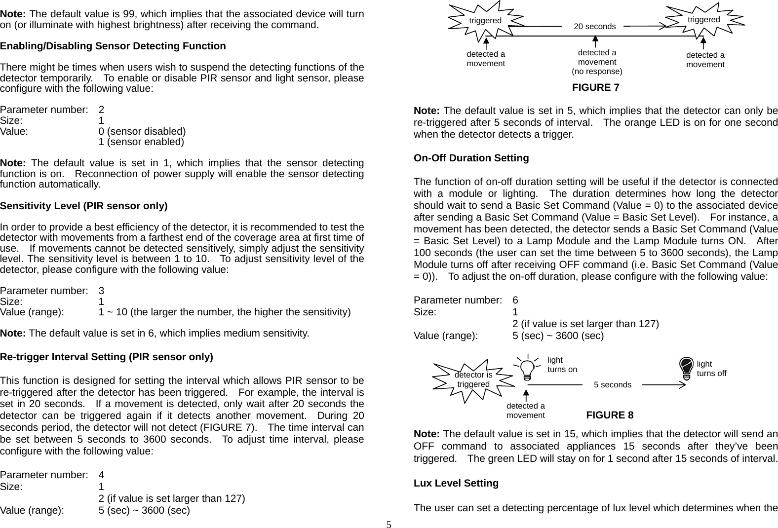  5  Note: The default value is 99, which implies that the associated device will turn on (or illuminate with highest brightness) after receiving the command.  Enabling/Disabling Sensor Detecting Function  There might be times when users wish to suspend the detecting functions of the detector temporarily.    To enable or disable PIR sensor and light sensor, please configure with the following value:  Parameter number:  2 Size:    1 Value:   0 (sensor disabled)     1 (sensor enabled)  Note: The default value is set in 1, which implies that the sensor detecting function is on.    Reconnection of power supply will enable the sensor detecting function automatically.         Sensitivity Level (PIR sensor only)  In order to provide a best efficiency of the detector, it is recommended to test the detector with movements from a farthest end of the coverage area at first time of use.    If movements cannot be detected sensitively, simply adjust the sensitivity level. The sensitivity level is between 1 to 10.   To adjust sensitivity level of the detector, please configure with the following value:  Parameter number:  3 Size:    1 Value (range):    1 ~ 10 (the larger the number, the higher the sensitivity)   Note: The default value is set in 6, which implies medium sensitivity.                  Re-trigger Interval Setting (PIR sensor only)  This function is designed for setting the interval which allows PIR sensor to be re-triggered after the detector has been triggered.    For example, the interval is set in 20 seconds.  If a movement is detected, only wait after 20 seconds the detector can be triggered again if it detects another movement.  During 20 seconds period, the detector will not detect (FIGURE 7).    The time interval can be set between 5 seconds to 3600 seconds.  To adjust time interval, please configure with the following value:  Parameter number:  4 Size:    1  2 (if value is set larger than 127) Value (range):    5 (sec) ~ 3600 (sec)        FIGURE 7  Note: The default value is set in 5, which implies that the detector can only be re-triggered after 5 seconds of interval.    The orange LED is on for one second when the detector detects a trigger.  On-Off Duration Setting  The function of on-off duration setting will be useful if the detector is connected with a module or lighting.  The duration determines how long the detector should wait to send a Basic Set Command (Value = 0) to the associated device after sending a Basic Set Command (Value = Basic Set Level).    For instance, a movement has been detected, the detector sends a Basic Set Command (Value = Basic Set Level) to a Lamp Module and the Lamp Module turns ON.  After 100 seconds (the user can set the time between 5 to 3600 seconds), the Lamp Module turns off after receiving OFF command (i.e. Basic Set Command (Value = 0)).    To adjust the on-off duration, please configure with the following value:  Parameter number:  6 Size:    1  2 (if value is set larger than 127) Value (range):    5 (sec) ~ 3600 (sec)         Note: The default value is set in 15, which implies that the detector will send an OFF command to associated appliances 15 seconds after they’ve been triggered.    The green LED will stay on for 1 second after 15 seconds of interval.  Lux Level Setting  The user can set a detecting percentage of lux level which determines when the detected a movement 5 seconds detector is triggered light turns on  light turns off 20 secondsdetected a movement detected a movement detected a movement (no response) triggered triggered FIGURE 8