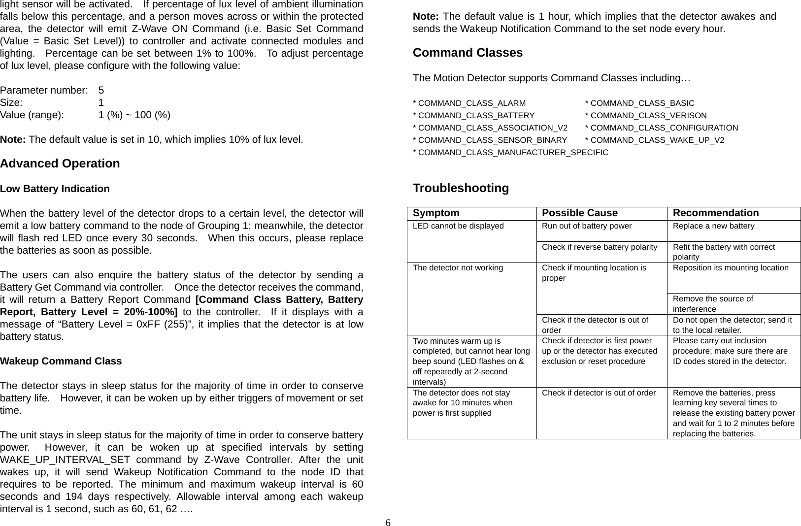  6light sensor will be activated.   If percentage of lux level of ambient illumination falls below this percentage, and a person moves across or within the protected area, the detector will emit Z-Wave ON Command (i.e. Basic Set Command (Value = Basic Set Level)) to controller and activate connected modules and lighting.  Percentage can be set between 1% to 100%.   To adjust percentage of lux level, please configure with the following value:             Parameter number:  5 Size:    1  Value (range):    1 (%) ~ 100 (%)  Note: The default value is set in 10, which implies 10% of lux level.  Advanced Operation  Low Battery Indication    When the battery level of the detector drops to a certain level, the detector will emit a low battery command to the node of Grouping 1; meanwhile, the detector will flash red LED once every 30 seconds.  When this occurs, please replace the batteries as soon as possible.  The users can also enquire the battery status of the detector by sending a Battery Get Command via controller.    Once the detector receives the command, it will return a Battery Report Command [Command Class Battery, Battery Report, Battery Level = 20%-100%] to the controller.  If it displays with a message of “Battery Level = 0xFF (255)”, it implies that the detector is at low battery status.     Wakeup Command Class      The detector stays in sleep status for the majority of time in order to conserve battery life.    However, it can be woken up by either triggers of movement or set time.  The unit stays in sleep status for the majority of time in order to conserve battery power.  However, it can be woken up at specified intervals by setting WAKE_UP_INTERVAL_SET command by Z-Wave Controller. After the unit wakes up, it will send Wakeup Notification Command to the node ID that requires to be reported. The minimum and maximum wakeup interval is 60 seconds and 194 days respectively. Allowable interval among each wakeup interval is 1 second, such as 60, 61, 62 ….  Note: The default value is 1 hour, which implies that the detector awakes and sends the Wakeup Notification Command to the set node every hour.      Command Classes  The Motion Detector supports Command Classes including…  * COMMAND_CLASS_ALARM   * COMMAND_CLASS_BASIC * COMMAND_CLASS_BATTERY   * COMMAND_CLASS_VERISON * COMMAND_CLASS_ASSOCIATION_V2  * COMMAND_CLASS_CONFIGURATION * COMMAND_CLASS_SENSOR_BINARY  * COMMAND_CLASS_WAKE_UP_V2 * COMMAND_CLASS_MANUFACTURER_SPECIFIC    Troubleshooting  Symptom Possible Cause Recommendation LED cannot be displayed  Run out of battery power  Replace a new battery  Check if reverse battery polarity  Refit the battery with correct polarity The detector not working  Check if mounting location is proper Reposition its mounting location Remove the source of interference Check if the detector is out of order Do not open the detector; send it to the local retailer. Two minutes warm up is completed, but cannot hear long beep sound (LED flashes on &amp; off repeatedly at 2-second intervals) Check if detector is first power up or the detector has executed exclusion or reset procedure   Please carry out inclusion procedure; make sure there are ID codes stored in the detector. The detector does not stay awake for 10 minutes when power is first supplied Check if detector is out of order  Remove the batteries, press learning key several times to release the existing battery power and wait for 1 to 2 minutes before replacing the batteries.         