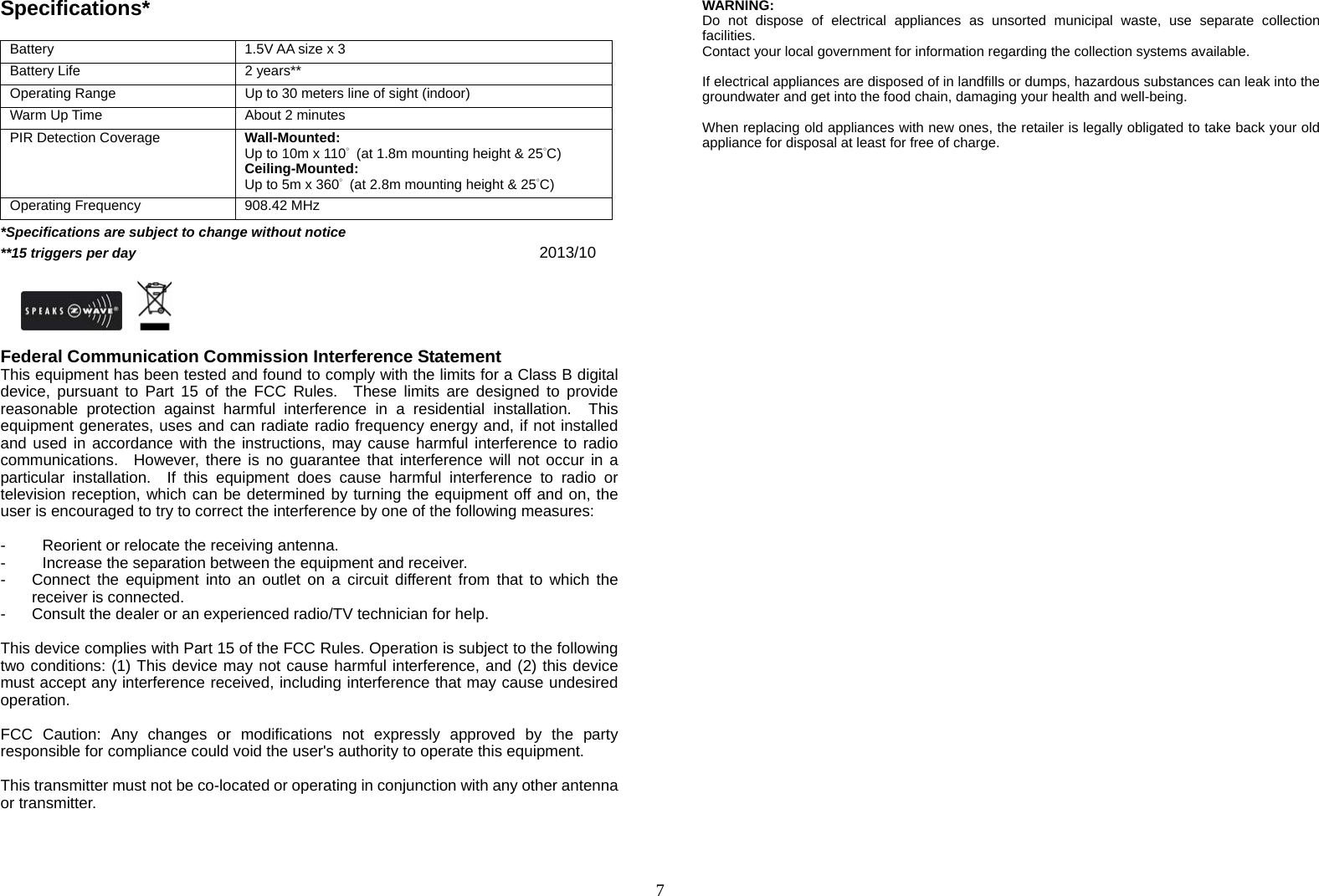  7Specifications*  Battery  1.5V AA size x 3 Battery Life  2 years** Operating Range  Up to 30 meters line of sight (indoor) Warm Up Time  About 2 minutes PIR Detection Coverage    Wall-Mounted: Up to 10m x 110°  (at 1.8m mounting height &amp; 25°C) Ceiling-Mounted: Up to 5m x 360°  (at 2.8m mounting height &amp; 25°C) Operating Frequency  908.42 MHz *Specifications are subject to change without notice **15 triggers per day                                     2013/10                          Federal Communication Commission Interference Statement This equipment has been tested and found to comply with the limits for a Class B digital device, pursuant to Part 15 of the FCC Rules.  These limits are designed to provide reasonable protection against harmful interference in a residential installation.  This equipment generates, uses and can radiate radio frequency energy and, if not installed and used in accordance with the instructions, may cause harmful interference to radio communications.  However, there is no guarantee that interference will not occur in a particular installation.  If this equipment does cause harmful interference to radio or television reception, which can be determined by turning the equipment off and on, the user is encouraged to try to correct the interference by one of the following measures:  -  Reorient or relocate the receiving antenna. -  Increase the separation between the equipment and receiver. -  Connect the equipment into an outlet on a circuit different from that to which the receiver is connected. -  Consult the dealer or an experienced radio/TV technician for help.  This device complies with Part 15 of the FCC Rules. Operation is subject to the following two conditions: (1) This device may not cause harmful interference, and (2) this device must accept any interference received, including interference that may cause undesired operation.  FCC Caution: Any changes or modifications not expressly approved by the party responsible for compliance could void the user&apos;s authority to operate this equipment.  This transmitter must not be co-located or operating in conjunction with any other antenna or transmitter.     WARNING: Do not dispose of electrical appliances as unsorted municipal waste, use separate collection facilities.  Contact your local government for information regarding the collection systems available.  If electrical appliances are disposed of in landfills or dumps, hazardous substances can leak into the groundwater and get into the food chain, damaging your health and well-being.  When replacing old appliances with new ones, the retailer is legally obligated to take back your old appliance for disposal at least for free of charge. 