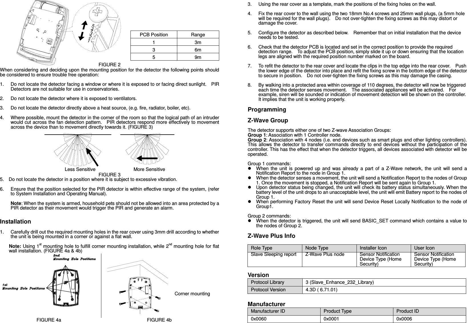     PCB Position  Range 1  3m 3  6m 5  9m FIGURE 2 When considering and deciding upon the mounting position for the detector the following points should be considered to ensure trouble free operation:  1.  Do not locate the detector facing a window or where it is exposed to or facing direct sunlight.    PIR Detectors are not suitable for use in conservatories.  2.  Do not locate the detector where it is exposed to ventilators.  3.  Do not locate the detector directly above a heat source, (e.g. fire, radiator, boiler, etc).  4.  Where possible, mount the detector in the corner of the room so that the logical path of an intruder would cut across the fan detection pattern.    PIR detectors respond more effectively to movement across the device than to movement directly towards it. (FIGURE 3)                             Less Sensitive                                More Sensitive FIGURE 3 5.    Do not locate the detector in a position where it is subject to excessive vibration.  6.  Ensure that the position selected for the PIR detector is within effective range of the system, (refer to System Installation and Operating Manual).  Note: When the system is armed, household pets should not be allowed into an area protected by a PIR detector as their movement would trigger the PIR and generate an alarm.  Installation  1.  Carefully drill out the required mounting holes in the rear cover using 3mm drill according to whether the unit is being mounted in a corner or against a flat wall.  Note: Using 1st mounting hole to fulfill corner mounting installation, while 2nd mounting hole for flat wall installation. (FIGURE 4a &amp; 4b)    FIGURE 4a FIGURE 4b 3.  Using the rear cover as a template, mark the positions of the fixing holes on the wall.  4.  Fix the rear cover to the wall using the two 18mm No.4 screws and 25mm wall plugs, (a 5mm hole will be required for the wall plugs).    Do not over-tighten the fixing screws as this may distort or damage the cover.  5.  Configure the detector as described below.    Remember that on initial installation that the device needs to be tested.  6.  Check that the detector PCB is located and set in the correct position to provide the required detection range.    To adjust the PCB position, simply slide it up or down ensuring that the location legs are aligned with the required position number marked on the board.  7.  To refit the detector to the rear cover and locate the clips in the top edge into the rear cover.    Push the lower edge of the detector into place and refit the fixing screw in the bottom edge of the detector to secure in position.    Do not over-tighten the fixing screws as this may damage the casing.  8.  By walking into a protected area within coverage of 110 degrees, the detector will now be triggered each time the detector senses movement.    The associated appliances will be activated.    For example, siren will be sounded or indication of movement detection will be shown on the controller.   It implies that the unit is working properly.    Programming  Z-Wave Group  The detector supports either one of two Z-wave Association Groups: Group 1: Association with 1 Controller node. Group 2: Association with 4 nodes (i.e. end devices such as smart plugs and other lighting controllers). This  allows the  detector to  transfer commands  directly to  end  devices without  the  participation of  the controller. This has the effect that when the detector triggers, all devices associated with detector will be operated.  Group 1 commands:   When  the  unit  is  powered  up  and  was  already  a  part  of  a  Z-Wave  network,  the  unit  will  send  a Notification Report to the node in Group 1.   When the detector senses a movement, the unit will send a Notification Report to the nodes of Group 1. Once the movement is stopped, a Notification Report will be sent again to Group 1.   Upon detector status being changed, the unit will check its battery status simultaneously. When the battery level of the unit drops to an unacceptable level, the unit will emit Battery report to the nodes of Group 1.   When performing Factory Reset the unit will send Device Reset Locally Notification to the node of Group1.    Group 2 commands:   When the detector is triggered, the unit will send BASIC_SET command which contains a value to the nodes of Group 2.  Z-Wave Plus Info  Role Type  Node Type  Installer Icon  User Icon Slave Sleeping report Z-Wave Plus node Sensor Notification Device Type (Home Security) Sensor Notification Device Type (Home Security)  Version Protocol Library  3 (Slave_Enhance_232_Library) Protocol Version  4.3D ( 6.71.01)  Manufacturer Manufacturer ID  Product Type  Product ID 0x0060  0x0001  0x0006 Corner mounting 