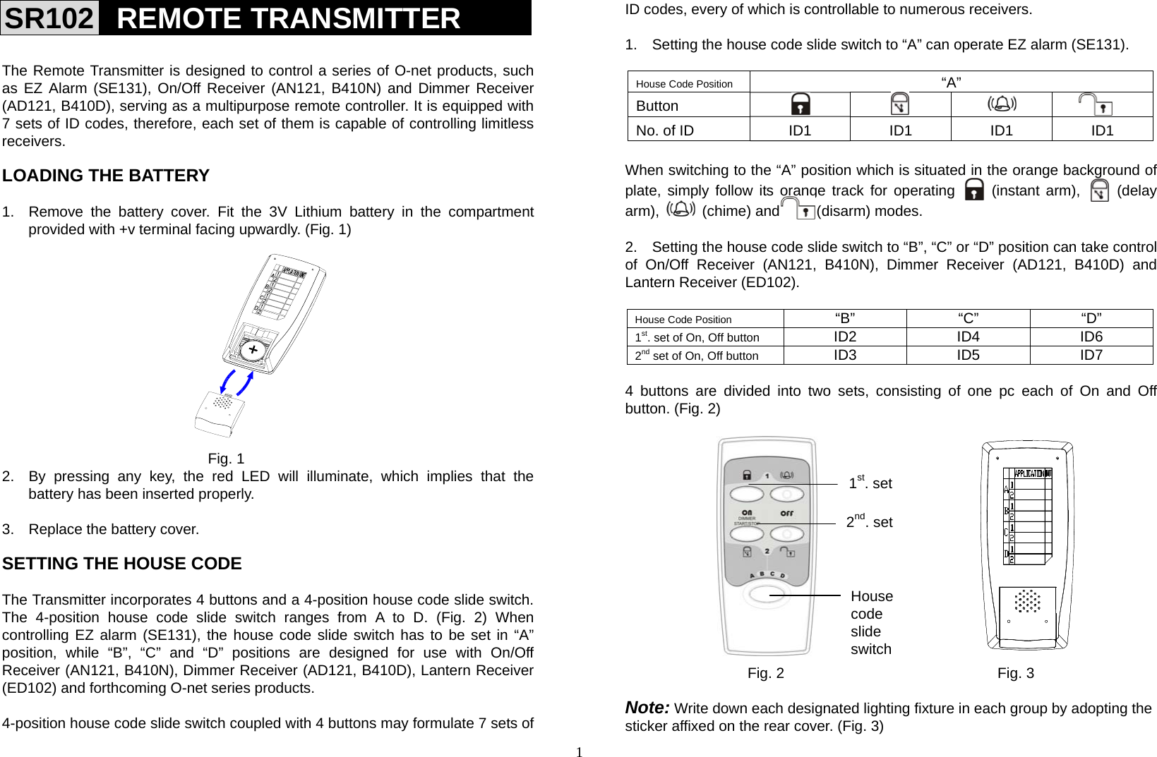 1 SR102  REMOTE TRANSMITTER   The Remote Transmitter is designed to control a series of O-net products, such as EZ Alarm (SE131), On/Off Receiver (AN121, B410N) and Dimmer Receiver (AD121, B410D), serving as a multipurpose remote controller. It is equipped with 7 sets of ID codes, therefore, each set of them is capable of controlling limitless receivers.  LOADING THE BATTERY    1.  Remove the battery cover. Fit the 3V Lithium battery in the compartment provided with +v terminal facing upwardly. (Fig. 1)                                           Fig. 1 2.  By pressing any key, the red LED will illuminate, which implies that the battery has been inserted properly.  3.  Replace the battery cover.  SETTING THE HOUSE CODE  The Transmitter incorporates 4 buttons and a 4-position house code slide switch.     The 4-position house code slide switch ranges from A to D. (Fig. 2) When controlling EZ alarm (SE131), the house code slide switch has to be set in “A” position, while “B”, “C” and “D” positions are designed for use with On/Off Receiver (AN121, B410N), Dimmer Receiver (AD121, B410D), Lantern Receiver (ED102) and forthcoming O-net series products.  4-position house code slide switch coupled with 4 buttons may formulate 7 sets of ID codes, every of which is controllable to numerous receivers.  1.    Setting the house code slide switch to “A” can operate EZ alarm (SE131).  House Code Position  “A” Button     No. of ID  ID1  ID1  ID1  ID1  When switching to the “A” position which is situated in the orange background of plate, simply follow its orange track for operating     (instant arm),     (delay arm),   (chime) and     (disarm) modes.   2.    Setting the house code slide switch to “B”, “C” or “D” position can take control of On/Off Receiver (AN121, B410N), Dimmer Receiver (AD121, B410D) and Lantern Receiver (ED102).  House Code Position  “B” “C” “D” 1st. set of On, Off button  ID2 ID4 ID6 2nd set of On, Off button  ID3 ID5 ID7  4 buttons are divided into two sets, consisting of one pc each of On and Off button. (Fig. 2)                             Fig. 2                             Fig. 3  Note: Write down each designated lighting fixture in each group by adopting the sticker affixed on the rear cover. (Fig. 3) 1st. set2nd. setHouse code  slide switch