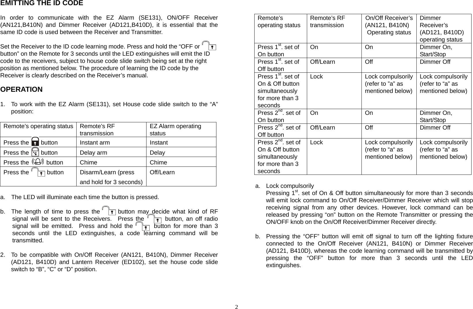 2 EMITTING THE ID CODE  In order to communicate with the EZ Alarm (SE131), ON/OFF Receiver (AN121,B410N) and Dimmer Receiver (AD121,B410D), it is essential that the same ID code is used between the Receiver and Transmitter.  Set the Receiver to the ID code learning mode. Press and hold the “OFF or   button” on the Remote for 3 seconds until the LED extinguishes will emit the ID code to the receivers, subject to house code slide switch being set at the right   position as mentioned below. The procedure of learning the ID code by the   Receiver is clearly described on the Receiver’s manual.  OPERATION  1.  To work with the EZ Alarm (SE131), set House code slide switch to the “A” position:  Remote’s operating status Remote’s RF transmission  EZ Alarm operating status Press the    button  Instant arm  Instant Press the    button  Delay arm  Delay Press the   button  Chime  Chime Press the      button  Disarm/Learn (press and hold for 3 seconds)Off/Learn  a.    The LED will illuminate each time the button is pressed.  b.  The length of time to press the      button may decide what kind of RF signal will be sent to the Receivers.  Press the       button, an off radio signal will be emitted.  Press and hold the       button for more than 3 seconds until the LED extinguishes, a code learning command will be transmitted.  2.  To be compatible with On/Off Receiver (AN121, B410N), Dimmer Receiver (AD121, B410D) and Lantern Receiver (ED102), set the house code slide switch to “B”, “C” or “D” position.       Remote’s operating status  Remote’s RF transmission  On/Off Receiver’s(AN121, B410N) Operating statusDimmer Receiver’s  (AD121, B410D) operating status Press 1st. set of On button  On On Dimmer On, Start/Stop Press 1st. set of Off button  Off/Learn Off  Dimmer Off Press 1st. set of On &amp; Off button simultaneously for more than 3 seconds Lock Lock compulsorily(refer to ”a” as mentioned below)Lock compulsorily (refer to “a” as mentioned below) Press 2nd. set of On button  On On Dimmer On, Start/Stop Press 2nd. set of Off button  Off/Learn Off  Dimmer Off Press 2nd. set of On &amp; Off button simultaneously for more than 3 seconds Lock Lock compulsorily(refer to “a“ as mentioned below)Lock compulsorily (refer to “a” as mentioned below)   a. Lock compulsorily Pressing 1st. set of On &amp; Off button simultaneously for more than 3 seconds will emit lock command to On/Off Receiver/Dimmer Receiver which will stop receiving signal from any other devices. However, lock command can be released by pressing “on” button on the Remote Transmitter or pressing the ON/OFF knob on the On/Off Receiver/Dimmer Receiver directly.  b.  Pressing the “OFF” button will emit off signal to turn off the lighting fixture connected to the On/Off Receiver (AN121, B410N) or Dimmer Receiver (AD121, B410D), whereas the code learning command will be transmitted by pressing the “OFF” button for more than 3 seconds until the LED extinguishes.     
