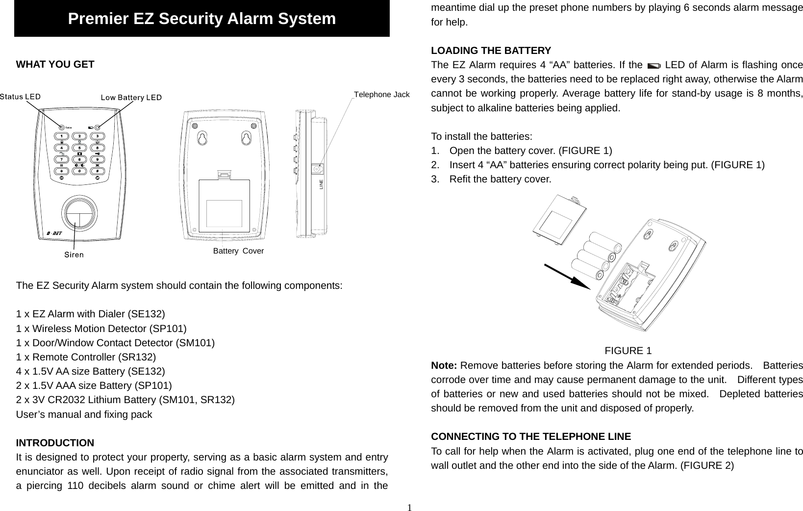 1 Premier EZ Security Alarm System  WHAT YOU GET               The EZ Security Alarm system should contain the following components:  1 x EZ Alarm with Dialer (SE132) 1 x Wireless Motion Detector (SP101) 1 x Door/Window Contact Detector (SM101) 1 x Remote Controller (SR132) 4 x 1.5V AA size Battery (SE132)   2 x 1.5V AAA size Battery (SP101) 2 x 3V CR2032 Lithium Battery (SM101, SR132) User’s manual and fixing pack  INTRODUCTION It is designed to protect your property, serving as a basic alarm system and entry enunciator as well. Upon receipt of radio signal from the associated transmitters,  a piercing 110 decibels alarm sound or chime alert will be emitted and in the meantime dial up the preset phone numbers by playing 6 seconds alarm message for help.  LOADING THE BATTERY The EZ Alarm requires 4 “AA” batteries. If the   LED of Alarm is flashing once every 3 seconds, the batteries need to be replaced right away, otherwise the Alarm cannot be working properly. Average battery life for stand-by usage is 8 months, subject to alkaline batteries being applied.  To install the batteries: 1.  Open the battery cover. (FIGURE 1) 2.  Insert 4 “AA” batteries ensuring correct polarity being put. (FIGURE 1) 3.  Refit the battery cover.                                              FIGURE 1 Note: Remove batteries before storing the Alarm for extended periods.    Batteries corrode over time and may cause permanent damage to the unit.    Different types of batteries or new and used batteries should not be mixed.  Depleted batteries should be removed from the unit and disposed of properly.  CONNECTING TO THE TELEPHONE LINE To call for help when the Alarm is activated, plug one end of the telephone line to wall outlet and the other end into the side of the Alarm. (FIGURE 2)   Battery CoverLINETelephone Jack