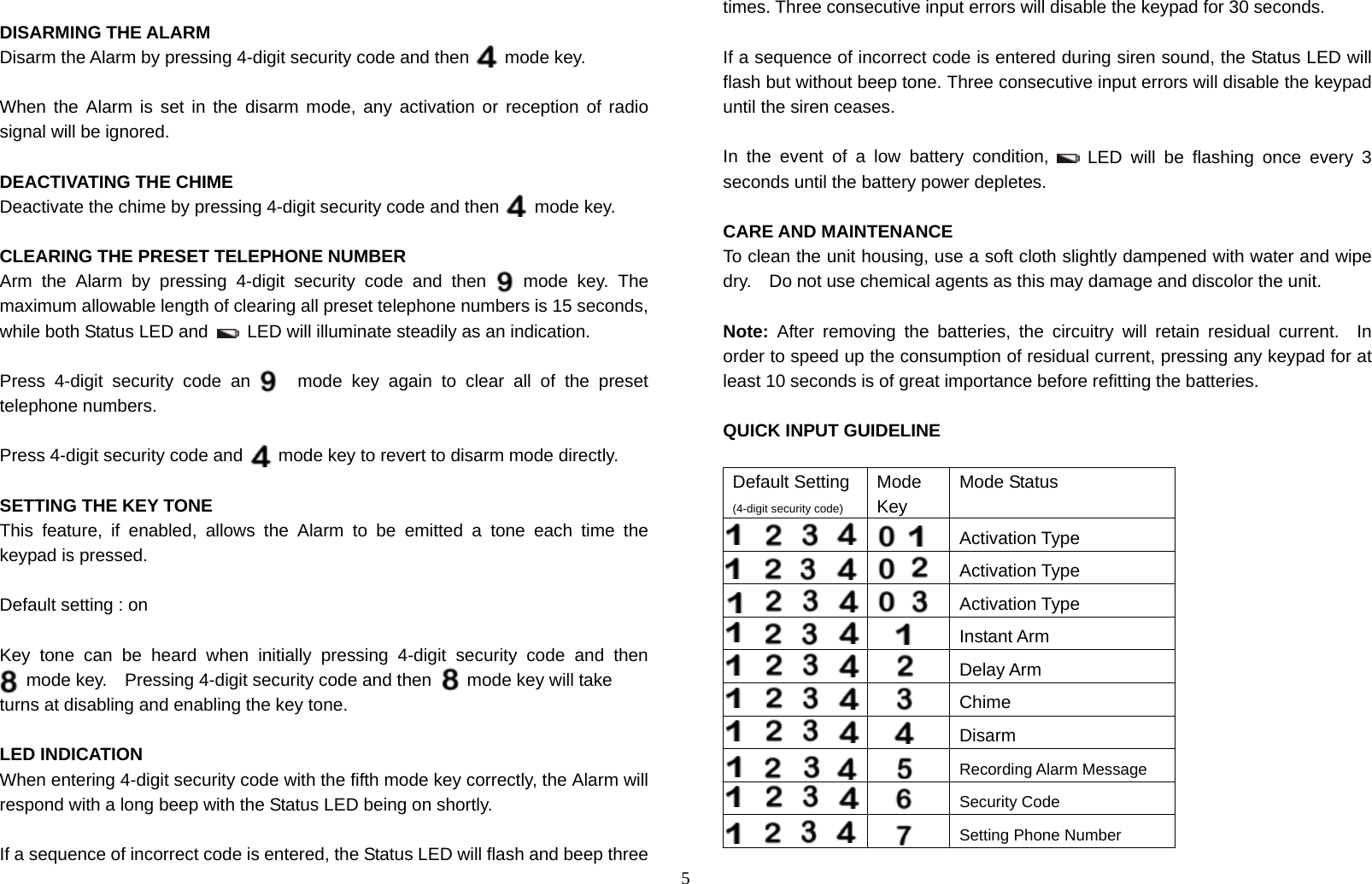 5  DISARMING THE ALARM Disarm the Alarm by pressing 4-digit security code and then        mode key.    When the Alarm is set in the disarm mode, any activation or reception of radio signal will be ignored.  DEACTIVATING THE CHIME Deactivate the chime by pressing 4-digit security code and then        mode key.  CLEARING THE PRESET TELEPHONE NUMBER Arm the Alarm by pressing 4-digit security code and then    mode key. The maximum allowable length of clearing all preset telephone numbers is 15 seconds, while both Status LED and    LED will illuminate steadily as an indication.  Press 4-digit security code and    mode key again to clear all of the preset telephone numbers.  Press 4-digit security code and        mode key to revert to disarm mode directly.  SETTING THE KEY TONE This feature, if enabled, allows the Alarm to be emitted a tone each time the keypad is pressed.  Default setting : on  Key tone can be heard when initially pressing 4-digit security code and then   mode key.    Pressing 4-digit security code and then        mode key will take turns at disabling and enabling the key tone.  LED INDICATION When entering 4-digit security code with the fifth mode key correctly, the Alarm will respond with a long beep with the Status LED being on shortly.  If a sequence of incorrect code is entered, the Status LED will flash and beep three times. Three consecutive input errors will disable the keypad for 30 seconds.  If a sequence of incorrect code is entered during siren sound, the Status LED will flash but without beep tone. Three consecutive input errors will disable the keypad until the siren ceases.  In the event of a low battery condition,   LED will be flashing once every 3 seconds until the battery power depletes.    CARE AND MAINTENANCE To clean the unit housing, use a soft cloth slightly dampened with water and wipe dry.    Do not use chemical agents as this may damage and discolor the unit.  Note: After removing the batteries, the circuitry will retain residual current.  In order to speed up the consumption of residual current, pressing any keypad for at least 10 seconds is of great importance before refitting the batteries.  QUICK INPUT GUIDELINE  Default Setting (4-digit security code) Mode Key Mode Status   Activation Type   Activation Type   Activation Type      Instant Arm      Delay Arm      Chime      Disarm   Recording Alarm Message      Security Code          Setting Phone Number 