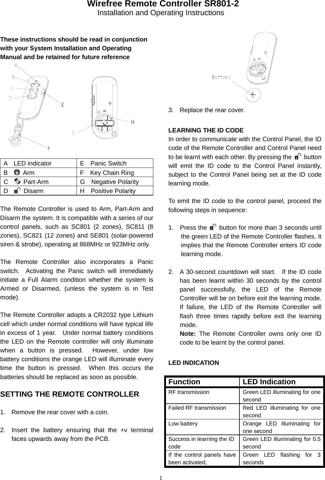 1   Wirefree Remote Controller SR801-2 Installation and Operating Instructions   These instructions should be read in conjunction with your System Installation and Operating Manual and be retained for future reference                                    A  LED indicator  E  Panic Switch B    Arm  F  Key Chain Ring C    Part-Arm  G  Negative Polarity D    Disarm  H  Positive Polarity  The Remote Controller is used to Arm, Part-Arm and Disarm the system. It is compatible with a series of our control panels, such as SC801 (2 zones), SC811 (8 zones), SC821 (12 zones) and SE801 (solar-powered siren &amp; strobe), operating at 868MHz or 923MHz only.  The Remote Controller also incorporates a Panic switch.  Activating the Panic switch will immediately initiate a Full Alarm condition whether the system is Armed or Disarmed, (unless the system is in Test mode).  The Remote Controller adopts a CR2032 type Lithium cell which under normal conditions will have typical life in excess of 1 year.   Under normal battery conditions the LED on the Remote controller will only illuminate when a button is pressed.  However, under low battery conditions the orange LED will illuminate every time the button is pressed.  When this occurs the batteries should be replaced as soon as possible.  SETTING THE REMOTE CONTROLLER  1.  Remove the rear cover with a coin.  2.  Insert the battery ensuring that the +v terminal faces upwards away from the PCB.              3.  Replace the rear cover.                                  LEARNING THE ID CODE In order to communicate with the Control Panel, the ID code of the Remote Controller and Control Panel need to be learnt with each other. By pressing the   button will emit the ID code to the Control Panel instantly, subject to the Control Panel being set at the ID code learning mode.  To emit the ID code to the control panel, proceed the following steps in sequence:  1.  Press the    button for more than 3 seconds until the green LED of the Remote Controller flashes. It implies that the Remote Controller enters ID code learning mode.  2.  A 30-second countdown will start.  If the ID code has been learnt within 30 seconds by the control panel successfully, the LED of the Remote Controller will be on before exit the learning mode. If failure, the LED of the Remote Controller will flash three times rapidly before exit the learning mode. Note:  The Remote Controller owns only one ID code to be learnt by the control panel.  LED INDICATION  Function LED Indication RF transmission  Green LED illuminating for one second Failed RF transmission  Red LED illuminating for one second Low battery  Orange LED illuminating for one second Success in learning the ID code Green LED illuminating for 0.5 second If the control panels have been activated,   Green LED flashing for 3 seconds 