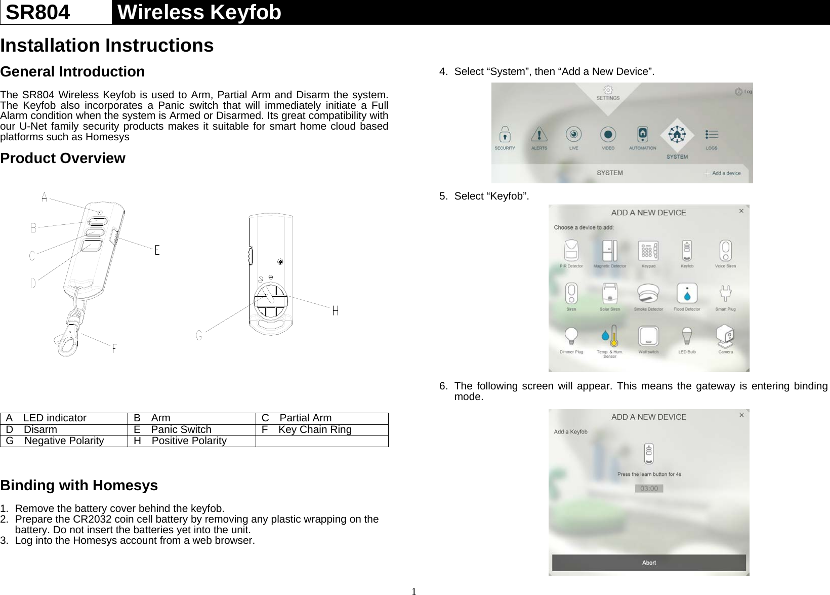 1 SR804  Wireless Keyfob   Installation Instructions  General Introduction  The SR804 Wireless Keyfob is used to Arm, Partial Arm and Disarm the system. The Keyfob also incorporates a Panic switch that will immediately initiate a Full Alarm condition when the system is Armed or Disarmed. Its great compatibility with our U-Net family security products makes it suitable for smart home cloud based platforms such as Homesys  Product Overview                  A  LED indicator  B  Arm   C  Partial ArmD  Disarm  E  Panic Switch   F  Key Chain RingG  Negative PolarityH  Positive Polarity    Binding with Homesys  1.  Remove the battery cover behind the keyfob. 2.  Prepare the CR2032 coin cell battery by removing any plastic wrapping on the battery. Do not insert the batteries yet into the unit. 3.  Log into the Homesys account from a web browser.    4.  Select “System”, then “Add a New Device”.         5. Select “Keyfob”.                  6.  The following screen will appear. This means the gateway is entering binding mode.                  