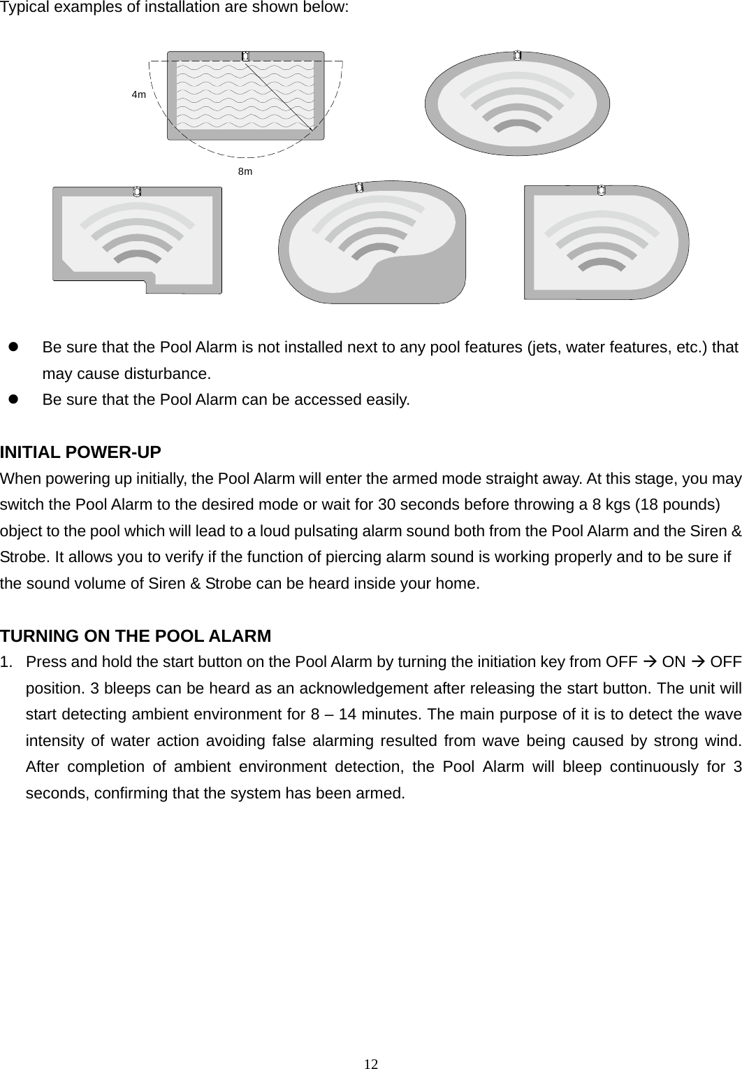 Typical examples of installation are shown below:  4m8m    Be sure that the Pool Alarm is not installed next to any pool features (jets, water features, etc.) that may cause disturbance.   Be sure that the Pool Alarm can be accessed easily.  INITIAL POWER-UP When powering up initially, the Pool Alarm will enter the armed mode straight away. At this stage, you may switch the Pool Alarm to the desired mode or wait for 30 seconds before throwing a 8 kgs (18 pounds) object to the pool which will lead to a loud pulsating alarm sound both from the Pool Alarm and the Siren &amp; Strobe. It allows you to verify if the function of piercing alarm sound is working properly and to be sure if the sound volume of Siren &amp; Strobe can be heard inside your home.  TURNING ON THE POOL ALARM 1.  Press and hold the start button on the Pool Alarm by turning the initiation key from OFF  ON  OFF position. 3 bleeps can be heard as an acknowledgement after releasing the start button. The unit will start detecting ambient environment for 8 – 14 minutes. The main purpose of it is to detect the wave intensity of water action avoiding false alarming resulted from wave being caused by strong wind. After completion of ambient environment detection, the Pool Alarm will bleep continuously for 3 seconds, confirming that the system has been armed.     12 