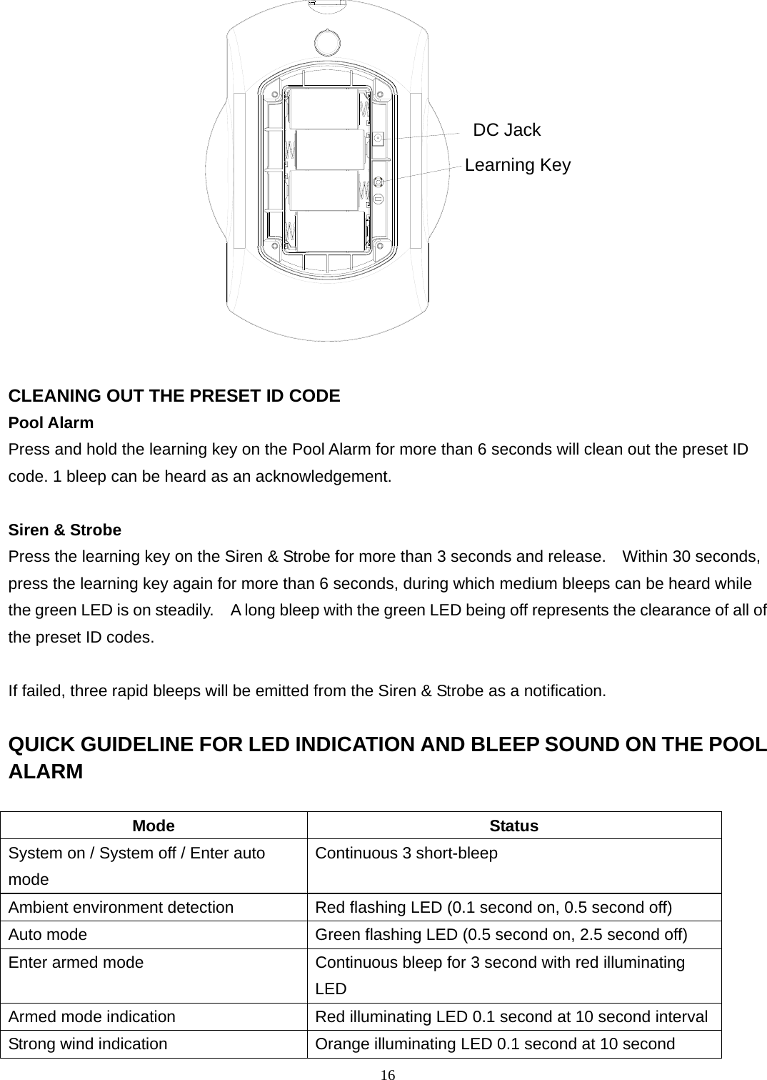 Learning KeyDC Jack  CLEANING OUT THE PRESET ID CODE Pool Alarm Press and hold the learning key on the Pool Alarm for more than 6 seconds will clean out the preset ID code. 1 bleep can be heard as an acknowledgement.  Siren &amp; Strobe Press the learning key on the Siren &amp; Strobe for more than 3 seconds and release.    Within 30 seconds, press the learning key again for more than 6 seconds, during which medium bleeps can be heard while the green LED is on steadily.    A long bleep with the green LED being off represents the clearance of all of the preset ID codes.  If failed, three rapid bleeps will be emitted from the Siren &amp; Strobe as a notification.  QUICK GUIDELINE FOR LED INDICATION AND BLEEP SOUND ON THE POOL ALARM  Mode Status System on / System off / Enter auto mode Continuous 3 short-bleep Ambient environment detection  Red flashing LED (0.1 second on, 0.5 second off) Auto mode  Green flashing LED (0.5 second on, 2.5 second off) Enter armed mode  Continuous bleep for 3 second with red illuminating LED Armed mode indication  Red illuminating LED 0.1 second at 10 second intervalStrong wind indication  Orange illuminating LED 0.1 second at 10 second 16 