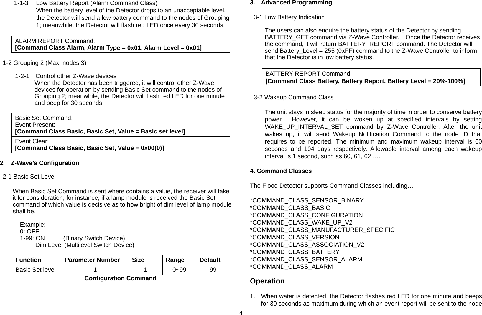 4 1-1-3  Low Battery Report (Alarm Command Class) When the battery level of the Detector drops to an unacceptable level, the Detector will send a low battery command to the nodes of Grouping 1; meanwhile, the Detector will flash red LED once every 30 seconds.  ALARM REPORT Command: [Command Class Alarm, Alarm Type = 0x01, Alarm Level = 0x01]   1-2 Grouping 2 (Max. nodes 3)  1-2-1    Control other Z-Wave devices When the Detector has been triggered, it will control other Z-Wave devices for operation by sending Basic Set command to the nodes of Grouping 2; meanwhile, the Detector will flash red LED for one minute and beep for 30 seconds.      Basic Set Command:Event Present: [Command Class Basic, Basic Set, Value = Basic set level]Event Clear: [Command Class Basic, Basic Set, Value = 0x00(0)] 2. Z-Wave’s Configuration  2-1 Basic Set Level  When Basic Set Command is sent where contains a value, the receiver will take it for consideration; for instance, if a lamp module is received the Basic Set command of which value is decisive as to how bright of dim level of lamp module shall be.     Example:     0: OFF    1-99: ON      (Binary Switch Device)         Dim Level (Multilevel Switch Device)  Function Parameter Number Size Range DefaultBasic Set level  1  1 0~99 99                       Configuration Command     3. Advanced Programming   3-1 Low Battery Indication  The users can also enquire the battery status of the Detector by sending BATTERY_GET command via Z-Wave Controller.    Once the Detector receives the command, it will return BATTERY_REPORT command. The Detector will send Battery_Level = 255 (0xFF) command to the Z-Wave Controller to inform that the Detector is in low battery status.  BATTERY REPORT Command: [Command Class Battery, Battery Report, Battery Level = 20%-100%]   3-2 Wakeup Command Class       The unit stays in sleep status for the majority of time in order to conserve battery power.  However, it can be woken up at specified intervals by setting WAKE_UP_INTERVAL_SET command by Z-Wave Controller. After the unit wakes up, it will send Wakeup Notification Command to the node ID that requires to be reported. The minimum and maximum wakeup interval is 60 seconds and 194 days respectively. Allowable interval among each wakeup interval is 1 second, such as 60, 61, 62 ….  4. Command Classes  The Flood Detector supports Command Classes including…  *COMMAND_CLASS_SENSOR_BINARY *COMMAND_CLASS_BASIC *COMMAND_CLASS_CONFIGURATION *COMMAND_CLASS_WAKE_UP_V2 *COMMAND_CLASS_MANUFACTURER_SPECIFIC *COMMAND_CLASS_VERSION *COMMAND_CLASS_ASSOCIATION_V2 *COMMAND_CLASS_BATTERY *COMMAND_CLASS_SENSOR_ALARM *COMMAND_CLASS_ALARM  Operation  1.  When water is detected, the Detector flashes red LED for one minute and beeps for 30 seconds as maximum during which an event report will be sent to the node 