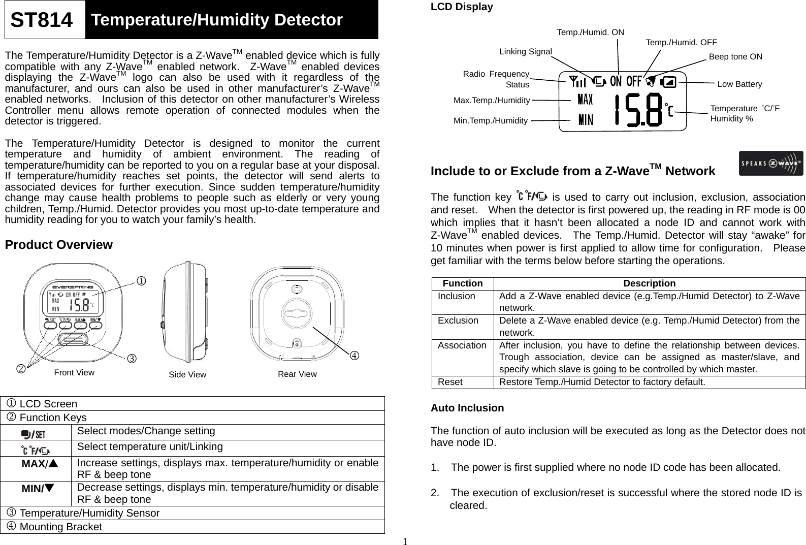 1ST814  Temperature/Humidity Detector  The Temperature/Humidity Detector is a Z-WaveTM enabled device which is fully compatible with any Z-WaveTM enabled network.  Z-WaveTM enabled devices displaying the Z-WaveTM logo can also be used with it regardless of the manufacturer, and ours can also be used in other manufacturer’s Z-WaveTM enabled networks.  Inclusion of this detector on other manufacturer’s Wireless Controller menu allows remote operation of connected modules when the detector is triggered.   The Temperature/Humidity Detector is designed to monitor the current temperature and humidity of ambient environment. The reading of temperature/humidity can be reported to you on a regular base at your disposal.   If temperature/humidity reaches set points, the detector will send alerts to associated devices for further execution. Since sudden temperature/humidity change may cause health problems to people such as elderly or very young children, Temp./Humid. Detector provides you most up-to-date temperature and humidity reading for you to watch your family’s health.    Product Overview                  1 LCD Screen 2 Function Keys  Select modes/Change setting  Select temperature unit/LinkingMAX/▲ Increase settings, displays max. temperature/humidity or enable RF &amp; beep tone MIN/▼ Decrease settings, displays min. temperature/humidity or disable RF &amp; beep tone 3 Temperature/Humidity Sensor 4 Mounting Bracket LCD Display             Include to or Exclude from a Z-WaveTM Network  The function key   is used to carry out inclusion, exclusion, association and reset.    When the detector is first powered up, the reading in RF mode is 00 which implies that it hasn’t been allocated a node ID and cannot work with Z-WaveTM enabled devices.  The Temp./Humid. Detector will stay “awake” for 10 minutes when power is first applied to allow time for configuration.   Please get familiar with the terms below before starting the operations.      Function Description Inclusion   Add a Z-Wave enabled device (e.g.Temp./Humid Detector) to Z-Wave network. Exclusion   Delete a Z-Wave enabled device (e.g. Temp./Humid Detector) from the network. Association  After inclusion, you have to define the relationship between devices. Trough association, device can be assigned as master/slave, and specify which slave is going to be controlled by which master. Reset Restore Temp./Humid Detector to factory default.  Auto Inclusion    The function of auto inclusion will be executed as long as the Detector does not have node ID.  1.    The power is first supplied where no node ID code has been allocated.  2.    The execution of exclusion/reset is successful where the stored node ID is     cleared.  123Front View Side View  RearViewBeep tone ON Min.Temp./HumidityMax.Temp./Humidity Temperature  °C/°F Humidity % Temp./Humid. OFFTemp./Humid. ON Linking SignalRadio Frequency Status  Low Battery 4