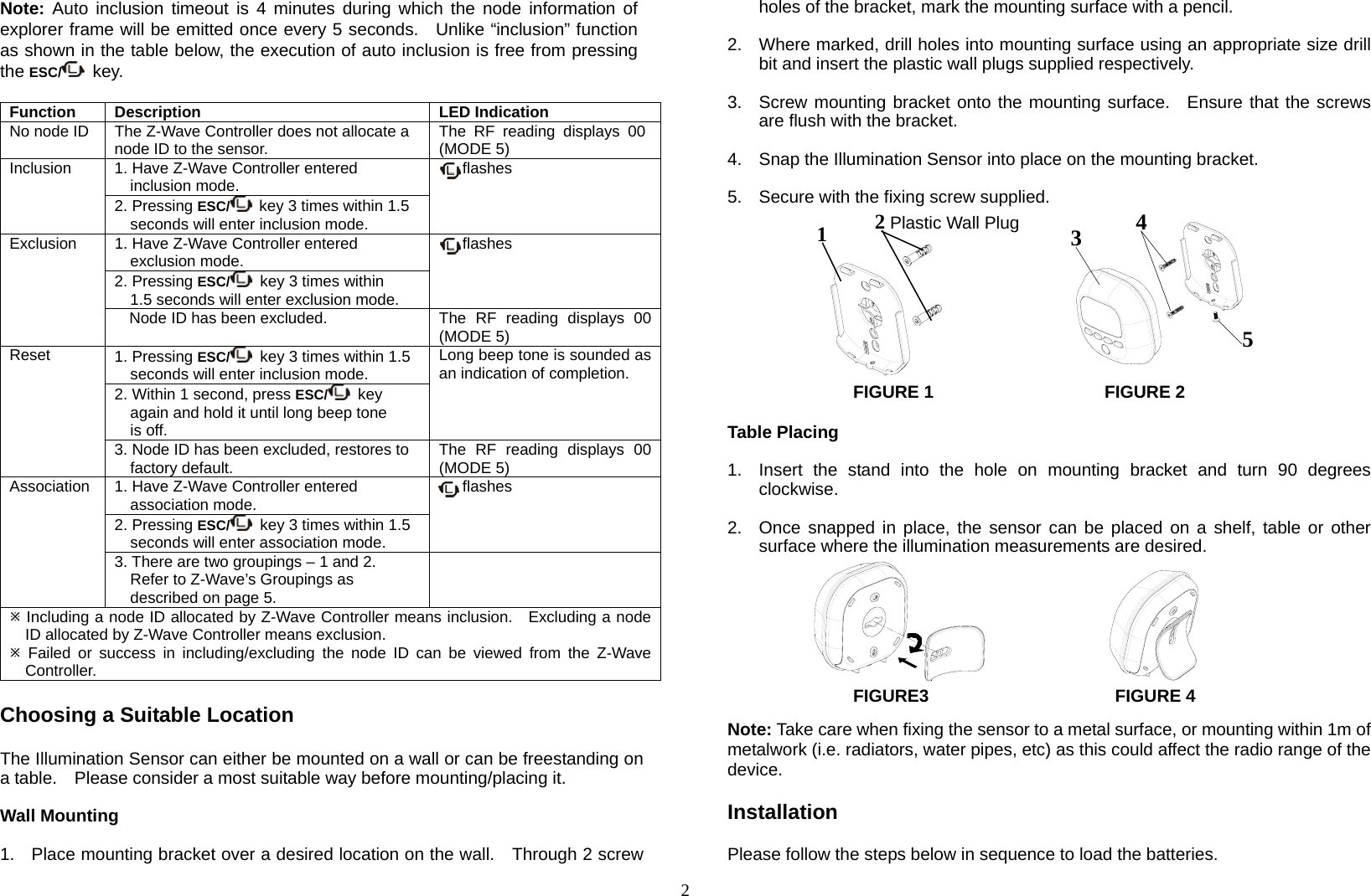  2Note: Auto inclusion timeout is 4 minutes during which the node information of explorer frame will be emitted once every 5 seconds.  Unlike “inclusion” function as shown in the table below, the execution of auto inclusion is free from pressing the ESC/  key.   Function Description LED IndicationNo node ID  The Z-Wave Controller does not allocate a node ID to the sensor.  The RF reading displays 00 (MODE 5)   Inclusion  1. Have Z-Wave Controller entered inclusion mode.     flashes 2. Pressing ESC/  key 3 times within 1.5 seconds will enter inclusion mode. Exclusion  1. Have Z-Wave Controller entered exclusion mode.     flashes 2. Pressing ESC/   key 3 times within   1.5 seconds will enter exclusion mode. Node ID has been excluded.  The  RF  reading  displays  00 (MODE 5) Reset  1. Pressing ESC/   key 3 times within 1.5 seconds will enter inclusion mode. Long beep tone is sounded as an indication of completion. 2. Within 1 second, press ESC/  key  again and hold it until long beep tone is off. 3. Node ID has been excluded, restores to factory default. The RF reading displays 00 (MODE 5) Association  1. Have Z-Wave Controller entered   association mode.   flashes 2. Pressing ESC/   key 3 times within 1.5 seconds will enter association mode. 3. There are two groupings – 1 and 2.     Refer to Z-Wave’s Groupings as described on page 5.   Including a node ID allocated by Z-Wave Controller means inclusion.   Excluding a node ID allocated by Z-Wave Controller means exclusion.  Failed or success in including/excluding the node ID can be viewed from the Z-Wave Controller.  Choosing a Suitable Location  The Illumination Sensor can either be mounted on a wall or can be freestanding on a table.    Please consider a most suitable way before mounting/placing it.  Wall Mounting  1.  Place mounting bracket over a desired location on the wall.    Through 2 screw holes of the bracket, mark the mounting surface with a pencil.  2.  Where marked, drill holes into mounting surface using an appropriate size drill bit and insert the plastic wall plugs supplied respectively.  3.  Screw mounting bracket onto the mounting surface.  Ensure that the screws are flush with the bracket.  4.  Snap the Illumination Sensor into place on the mounting bracket.  5.  Secure with the fixing screw supplied.             FIGURE 1     FIGURE 2  Table Placing  1.  Insert the stand into the hole on mounting bracket and turn 90 degrees clockwise.  2.  Once snapped in place, the sensor can be placed on a shelf, table or other surface where the illumination measurements are desired.        FIGURE3             FIGURE 4  Note: Take care when fixing the sensor to a metal surface, or mounting within 1m of metalwork (i.e. radiators, water pipes, etc) as this could affect the radio range of the device.   Installation  Please follow the steps below in sequence to load the batteries. 12 Plastic Wall Plug 543