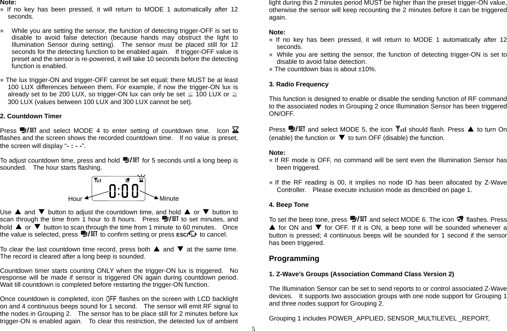  5Note:  If no key has been pressed, it will return to MODE 1 automatically after 12 seconds.   While you are setting the sensor, the function of detecting trigger-OFF is set to disable to avoid false detection (because hands may obstruct the light to Illumination Sensor during setting).  The sensor must be placed still for 12 seconds for the detecting function to be enabled again.    If trigger-OFF value is preset and the sensor is re-powered, it will take 10 seconds before the detecting function is enabled.   The lux trigger-ON and trigger-OFF cannot be set equal; there MUST be at least 100 LUX differences between them. For example, if now the trigger-ON lux is already set to be 200 LUX, so trigger-ON lux can only be set ≦ 100 LUX or ≧ 300 LUX (values between 100 LUX and 300 LUX cannot be set).  2. Countdown Timer  Press   and select MODE 4 to enter setting of countdown time.  Icon   flashes and the screen shows the recorded countdown time.    If no value is preset, the screen will display “- : - -”.  To adjust countdown time, press and hold    for 5 seconds until a long beep is sounded.  The hour starts flashing.            Use  ▲ and ▼  button to adjust the countdown time, and hold ▲ or ▼ button to scan through the time from 1 hour  to 8 hours.  Press   to set minutes, and hold  ▲ or ▼  button to scan through the time from 1 minute  to 60 minutes.    Once the value is selected, press    to confirm setting or press ESC/  to cancel.  To clear the last countdown time record, press both ▲ and ▼  at the same time. The record is cleared after a long beep is sounded.  Countdown timer starts counting ONLY when the trigger-ON lux is triggered.  No response will be made if sensor is triggered ON again during countdown period.  Wait till countdown is completed before restarting the trigger-ON function.  Once countdown is completed, icon    flashes on the screen with LCD backlight on and 4 continuous beeps sound for 1 second.    The sensor will emit RF signal to the nodes in Grouping 2.    The sensor has to be place still for 2 minutes before lux trigger-ON is enabled again.   To clear this restriction, the detected lux of ambient light during this 2 minutes period MUST be higher than the preset trigger-ON value, otherwise the sensor will keep recounting the 2 minutes before it can be triggered again.  Note:  If no key has been pressed, it will return to MODE 1 automatically after 12 seconds.   While you are setting the sensor, the function of detecting trigger-ON is set to disable to avoid false detection.  The countdown bias is about ±10%.   3. Radio Frequency  This function is designed to enable or disable the sending function of RF command to the associated nodes in Grouping 2 once Illumination Sensor has been triggered ON/OFF.  Press    and select MODE 5, the icon   should flash. Press ▲  to turn On (enable) the function or  ▼  to turn OFF (disable) the function.  Note:  If RF mode is OFF, no command will be sent even the Illumination Sensor has been triggered.   If the RF reading is 00, it implies no node ID has been allocated by Z-Wave Controller.    Please execute inclusion mode as described on page 1.  4. Beep Tone  To set the beep tone, press    and select MODE 6. The icon    flashes. Press ▲  for ON and ▼ for OFF. If it is ON, a beep tone will be sounded whenever a button is pressed; 4 continuous beeps will be sounded for 1 second if the sensor has been triggered.  Programming  1. Z-Wave’s Groups (Association Command Class Version 2)  The Illumination Sensor can be set to send reports to or control associated Z-Wave devices.    It supports two association groups with one node support for Grouping 1 and three nodes support for Grouping 2.  Grouping 1 includes POWER_APPLIED, SENSOR_MULTILEVEL _REPORT, Hour Minute