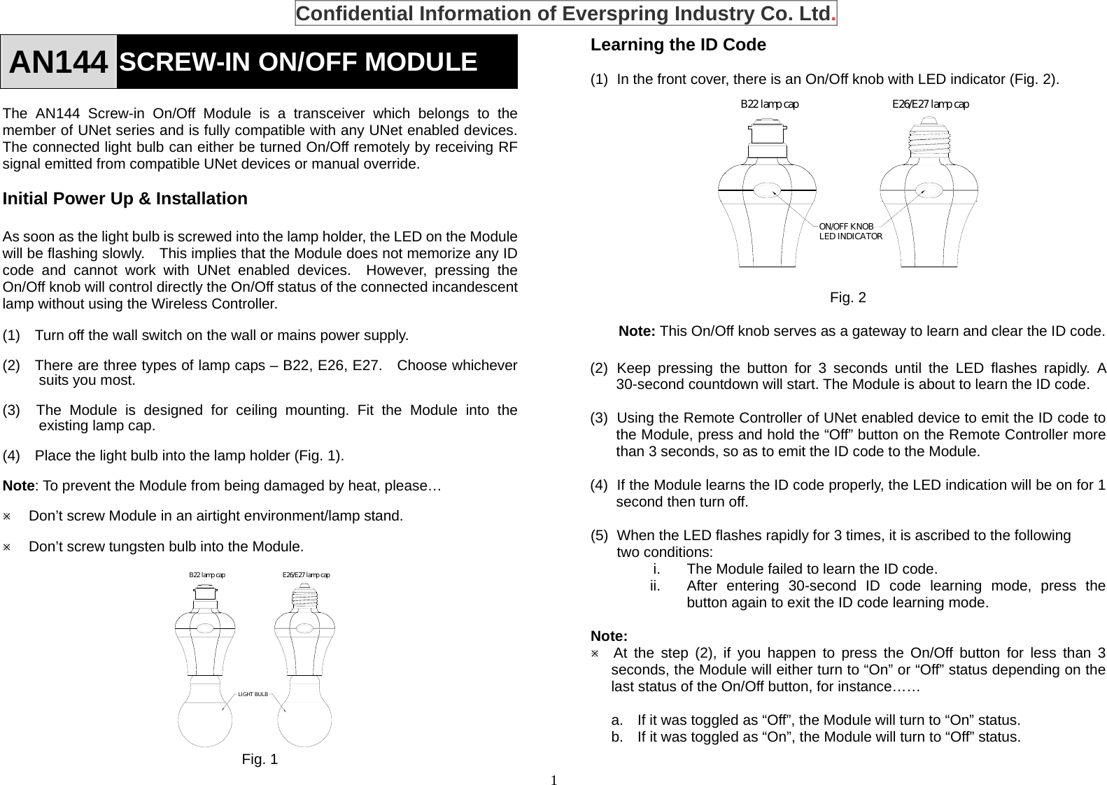 1 AN144 SCREW-IN ON/OFF MODULE    The AN144 Screw-in On/Off Module is a transceiver which belongs to the member of UNet series and is fully compatible with any UNet enabled devices. The connected light bulb can either be turned On/Off remotely by receiving RF signal emitted from compatible UNet devices or manual override.  Initial Power Up &amp; Installation  As soon as the light bulb is screwed into the lamp holder, the LED on the Module will be flashing slowly.    This implies that the Module does not memorize any ID code and cannot work with UNet enabled devices.  However, pressing the On/Off knob will control directly the On/Off status of the connected incandescent lamp without using the Wireless Controller.  (1)    Turn off the wall switch on the wall or mains power supply.  (2)    There are three types of lamp caps – B22, E26, E27.  Choose whichever suits you most.  (3)  The Module is designed for ceiling mounting. Fit the Module into the existing lamp cap.    (4)    Place the light bulb into the lamp holder (Fig. 1).  Note: To prevent the Module from being damaged by heat, please…  Ú Don’t screw Module in an airtight environment/lamp stand.  Ú Don’t screw tungsten bulb into the Module.               Fig. 1 Learning the ID Code  (1)  In the front cover, there is an On/Off knob with LED indicator (Fig. 2).             Fig. 2  Note: This On/Off knob serves as a gateway to learn and clear the ID code.  (2) Keep pressing the button for 3 seconds until the LED flashes rapidly. A 30-second countdown will start. The Module is about to learn the ID code.  (3)  Using the Remote Controller of UNet enabled device to emit the ID code to the Module, press and hold the “Off” button on the Remote Controller more than 3 seconds, so as to emit the ID code to the Module.  (4)  If the Module learns the ID code properly, the LED indication will be on for 1 second then turn off.  (5)  When the LED flashes rapidly for 3 times, it is ascribed to the following two conditions: i.  The Module failed to learn the ID code. ii.  After entering 30-second ID code learning mode, press the button again to exit the ID code learning mode.  Note: Ú  At the step (2), if you happen to press the On/Off button for less than 3 seconds, the Module will either turn to “On” or “Off” status depending on the last status of the On/Off button, for instance……  a.  If it was toggled as “Off”, the Module will turn to “On” status. b.  If it was toggled as “On”, the Module will turn to “Off” status.  B22 lamp cap E26/E27 lamp capON/OFF KNOBLED INDICATORB22 lamp cap E26/E27 lamp capLIGHT BULB Confidential Information of Everspring Industry Co. Ltd. 