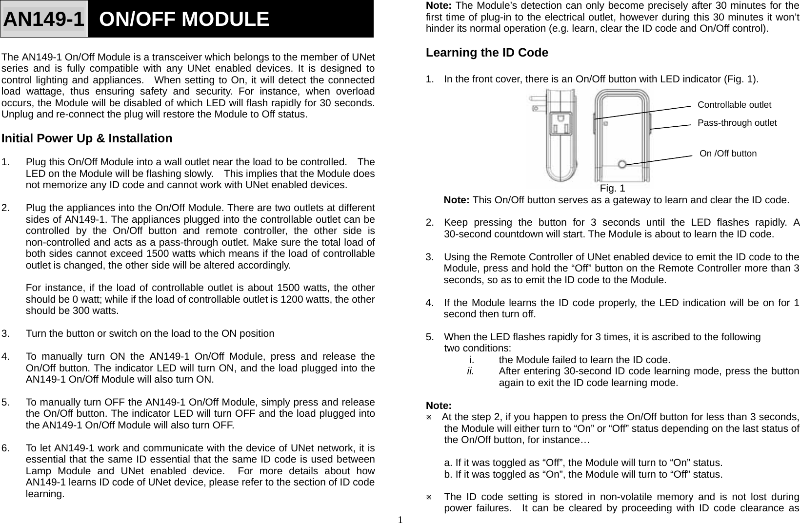 1 On /Off button AN149-1  ON/OFF MODULE Controllable outlet Pass-through outlet  The AN149-1 On/Off Module is a transceiver which belongs to the member of UNet series and is fully compatible with any UNet enabled devices. It is designed to control lighting and appliances.  When setting to On, it will detect the connected load wattage, thus ensuring safety and security. For instance, when overload occurs, the Module will be disabled of which LED will flash rapidly for 30 seconds. Unplug and re-connect the plug will restore the Module to Off status.  Initial Power Up &amp; Installation  1.  Plug this On/Off Module into a wall outlet near the load to be controlled.    The LED on the Module will be flashing slowly.    This implies that the Module does not memorize any ID code and cannot work with UNet enabled devices.  2.  Plug the appliances into the On/Off Module. There are two outlets at different sides of AN149-1. The appliances plugged into the controllable outlet can be controlled by the On/Off button and remote controller, the other side is non-controlled and acts as a pass-through outlet. Make sure the total load of both sides cannot exceed 1500 watts which means if the load of controllable outlet is changed, the other side will be altered accordingly.  For instance, if the load of controllable outlet is about 1500 watts, the other should be 0 watt; while if the load of controllable outlet is 1200 watts, the other should be 300 watts.  3.  Turn the button or switch on the load to the ON position  4.  To manually turn ON the AN149-1 On/Off Module, press and release the On/Off button. The indicator LED will turn ON, and the load plugged into the AN149-1 On/Off Module will also turn ON.  5.  To manually turn OFF the AN149-1 On/Off Module, simply press and release the On/Off button. The indicator LED will turn OFF and the load plugged into the AN149-1 On/Off Module will also turn OFF.  6.  To let AN149-1 work and communicate with the device of UNet network, it is essential that the same ID essential that the same ID code is used between Lamp Module and UNet enabled device.  For more details about how AN149-1 learns ID code of UNet device, please refer to the section of ID code learning.  Note: The Module’s detection can only become precisely after 30 minutes for the first time of plug-in to the electrical outlet, however during this 30 minutes it won’t hinder its normal operation (e.g. learn, clear the ID code and On/Off control).  Learning the ID Code  1.  In the front cover, there is an On/Off button with LED indicator (Fig. 1).           Fig. 1 Note: This On/Off button serves as a gateway to learn and clear the ID code.  2.  Keep pressing the button for 3 seconds until the LED flashes rapidly. A 30-second countdown will start. The Module is about to learn the ID code.  3.  Using the Remote Controller of UNet enabled device to emit the ID code to the Module, press and hold the “Off” button on the Remote Controller more than 3 seconds, so as to emit the ID code to the Module.  4.  If the Module learns the ID code properly, the LED indication will be on for 1 second then turn off.  5.  When the LED flashes rapidly for 3 times, it is ascribed to the following two conditions: i.  the Module failed to learn the ID code. ii.  After entering 30-second ID code learning mode, press the button again to exit the ID code learning mode.  Note:  Ú    At the step 2, if you happen to press the On/Off button for less than 3 seconds, the Module will either turn to “On” or “Off” status depending on the last status of the On/Off button, for instance…  a. If it was toggled as “Off”, the Module will turn to “On” status. b. If it was toggled as “On”, the Module will turn to “Off” status.  Ú The ID code setting is stored in non-volatile memory and is not lost during power failures.  It can be cleared by proceeding with ID code clearance as 