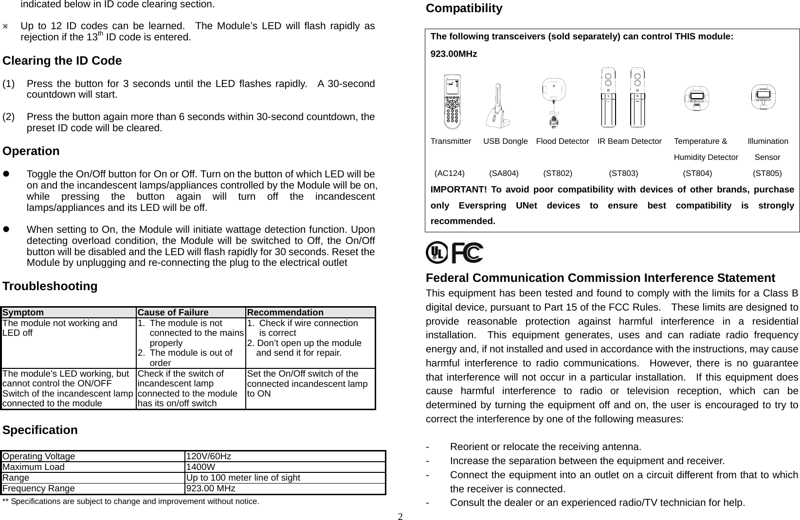 indicated below in ID code clearing section.  Ú Up to 12 ID codes can be learned.  The Module’s LED will flash rapidly as rejection if the 13th ID code is entered.  2 Clearing the ID Code  (1)  Press the button for 3 seconds until the LED flashes rapidly.  A 30-second countdown will start.  (2)  Press the button again more than 6 seconds within 30-second countdown, the preset ID code will be cleared.  Operation  z  Toggle the On/Off button for On or Off. Turn on the button of which LED will be on and the incandescent lamps/appliances controlled by the Module will be on, while pressing the button again will turn off the incandescent lamps/appliances and its LED will be off.  z  When setting to On, the Module will initiate wattage detection function. Upon detecting overload condition, the Module will be switched to Off, the On/Off button will be disabled and the LED will flash rapidly for 30 seconds. Reset the Module by unplugging and re-connecting the plug to the electrical outlet  Troubleshooting   Symptom  Cause of Failure  Recommendation The module not working and LED off  1.  The module is not connected to the mains properly 2.  The module is out of order 1.  Check if wire connection is correct 2. Don’t open up the module and send it for repair. The module’s LED working, but cannot control the ON/OFF Switch of the incandescent lampconnected to the module Check if the switch of incandescent lamp connected to the module has its on/off switch Set the On/Off switch of the connected incandescent lamp to ON  Specification  Operating Voltage  120V/60Hz Maximum Load  1400W Range  Up to 100 meter line of sight Frequency Range  923.00 MHz ** Specifications are subject to change and improvement without notice.  Compatibility  The following transceivers (sold separately) can control THIS module: 923.00MHz                                Transmitter   USB Dongle  Flood Detector  IR Beam Detector   Temperature &amp;     Illumination                                                            Humidity Detector    Sensor      (AC124)      (SA804)      (ST802)         (ST803)           (ST804)          (ST805)     IMPORTANT! To avoid poor compatibility with devices of other brands, purchase only Everspring UNet devices to ensure best compatibility is strongly recommended.  Federal Communication Commission Interference Statement This equipment has been tested and found to comply with the limits for a Class B digital device, pursuant to Part 15 of the FCC Rules.    These limits are designed to provide reasonable protection against harmful interference in a residential installation.  This equipment generates, uses and can radiate radio frequency energy and, if not installed and used in accordance with the instructions, may cause harmful interference to radio communications.  However, there is no guarantee that interference will not occur in a particular installation.  If this equipment does cause harmful interference to radio or television reception, which can be determined by turning the equipment off and on, the user is encouraged to try to correct the interference by one of the following measures:  -  Reorient or relocate the receiving antenna. -    Increase the separation between the equipment and receiver. -  Connect the equipment into an outlet on a circuit different from that to which the receiver is connected. -  Consult the dealer or an experienced radio/TV technician for help. 