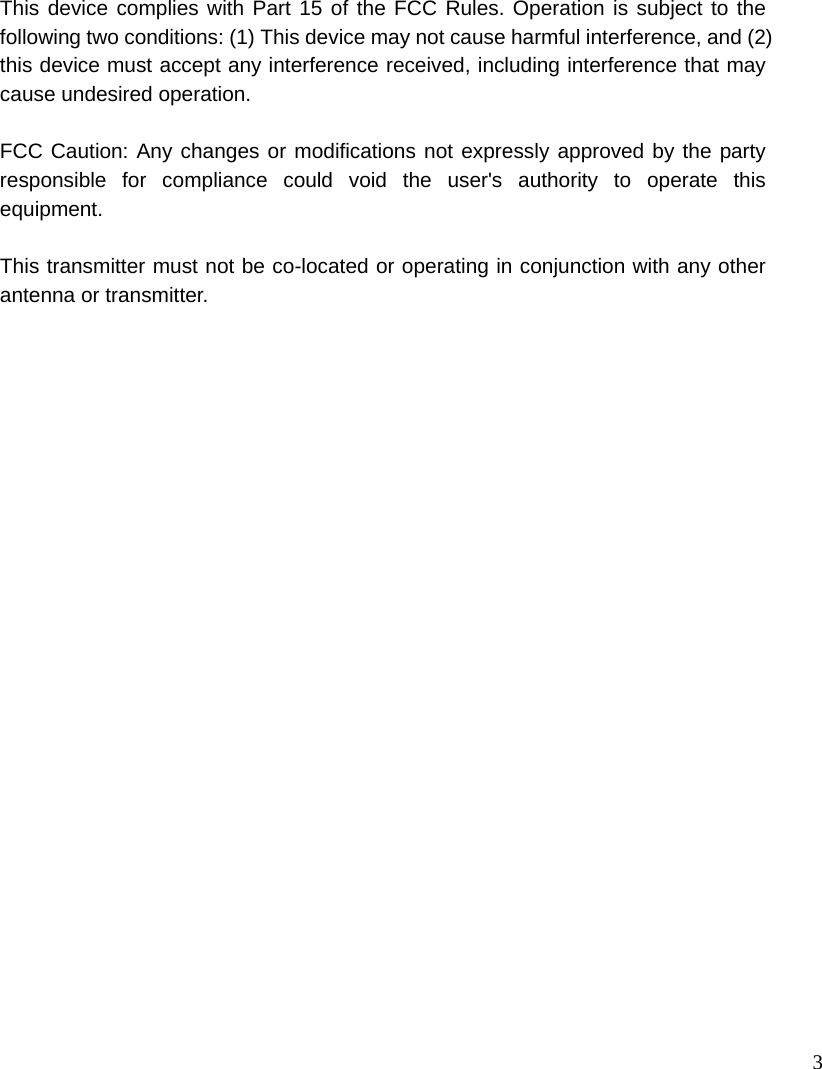 3 This device complies with Part 15 of the FCC Rules. Operation is subject to the following two conditions: (1) This device may not cause harmful interference, and (2) this device must accept any interference received, including interference that may cause undesired operation.  FCC Caution: Any changes or modifications not expressly approved by the party responsible for compliance could void the user&apos;s authority to operate this equipment.  This transmitter must not be co-located or operating in conjunction with any other antenna or transmitter. 