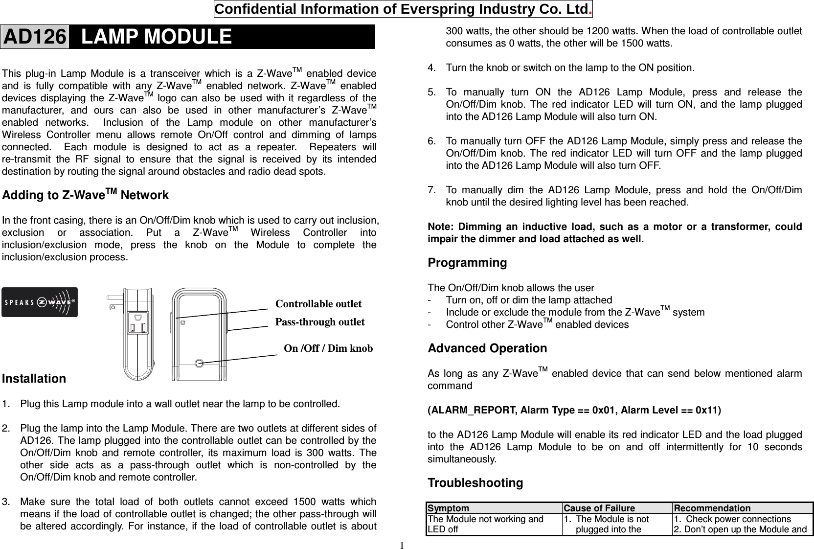  Confidential Information of Everspring Industry Co. Ltd. 1 AD126   LAMP MODULE  This  plug-in  Lamp  Module  is  a  transceiver  which  is  a  Z-WaveTM  enabled  device and  is  fully  compatible  with  any  Z-WaveTM  enabled  network.  Z-WaveTM  enabled devices  displaying  the  Z-WaveTM  logo can  also  be  used  with  it  regardless  of  the manufacturer,  and  ours  can  also  be  used  in  other  manufacturer’s  Z-WaveTM enabled  networks.    Inclusion  of  the  Lamp  module  on  other  manufacturer’s Wireless  Controller  menu  allows  remote  On/Off  control  and  dimming  of  lamps connected.    Each  module  is  designed  to  act  as  a  repeater.    Repeaters  will re-transmit  the  RF  signal  to  ensure  that  the  signal  is  received  by  its  intended destination by routing the signal around obstacles and radio dead spots.    Adding to Z-WaveTM Network  In the front casing, there is an On/Off/Dim knob which is used to carry out inclusion, exclusion  or  association.  Put  a  Z-WaveTM  Wireless  Controller  into inclusion/exclusion  mode,  press  the  knob  on  the  Module  to  complete  the inclusion/exclusion process.          Installation  1.  Plug this Lamp module into a wall outlet near the lamp to be controlled.  2.  Plug the lamp into the Lamp Module. There are two outlets at different sides of AD126. The lamp plugged into the controllable outlet can be controlled by the On/Off/Dim  knob  and  remote  controller,  its  maximum  load  is  300  watts.  The other  side  acts  as  a  pass-through  outlet  which  is  non-controlled  by  the On/Off/Dim knob and remote controller.  3.  Make  sure  the  total  load  of  both  outlets  cannot  exceed  1500  watts  which means if the load of controllable outlet is changed; the other pass-through will be altered  accordingly. For instance, if the  load of  controllable outlet is about 300 watts, the other should be 1200 watts. When the load of controllable outlet consumes as 0 watts, the other will be 1500 watts.  4.  Turn the knob or switch on the lamp to the ON position.  5.  To  manually  turn  ON  the  AD126  Lamp  Module,  press  and  release  the On/Off/Dim  knob.  The  red  indicator  LED  will  turn  ON,  and  the  lamp  plugged into the AD126 Lamp Module will also turn ON.  6.  To manually turn OFF the AD126 Lamp Module, simply press and release the On/Off/Dim knob. The  red indicator  LED  will turn  OFF  and the  lamp  plugged into the AD126 Lamp Module will also turn OFF.  7.  To  manually  dim  the  AD126  Lamp  Module,  press  and  hold  the  On/Off/Dim knob until the desired lighting level has been reached.  Note:  Dimming  an  inductive  load,  such  as  a  motor  or  a  transformer,  could impair the dimmer and load attached as well.  Programming  The On/Off/Dim knob allows the user -  Turn on, off or dim the lamp attached -  Include or exclude the module from the Z-WaveTM system -  Control other Z-WaveTM enabled devices  Advanced Operation  As  long  as  any  Z-WaveTM  enabled  device  that  can  send  below  mentioned  alarm command  (ALARM_REPORT, Alarm Type == 0x01, Alarm Level == 0x11)  to the AD126 Lamp Module will enable its red indicator LED and the load plugged into  the  AD126  Lamp  Module  to  be  on  and  off  intermittently  for  10  seconds simultaneously.  Troubleshooting                   Symptom  Cause of Failure  Recommendation The Module not working and LED off 1.  The Module is not plugged into the 1.  Check power connections 2. Don’t open up the Module and On /Off / Dim knob Controllable outlet Pass-through outlet 