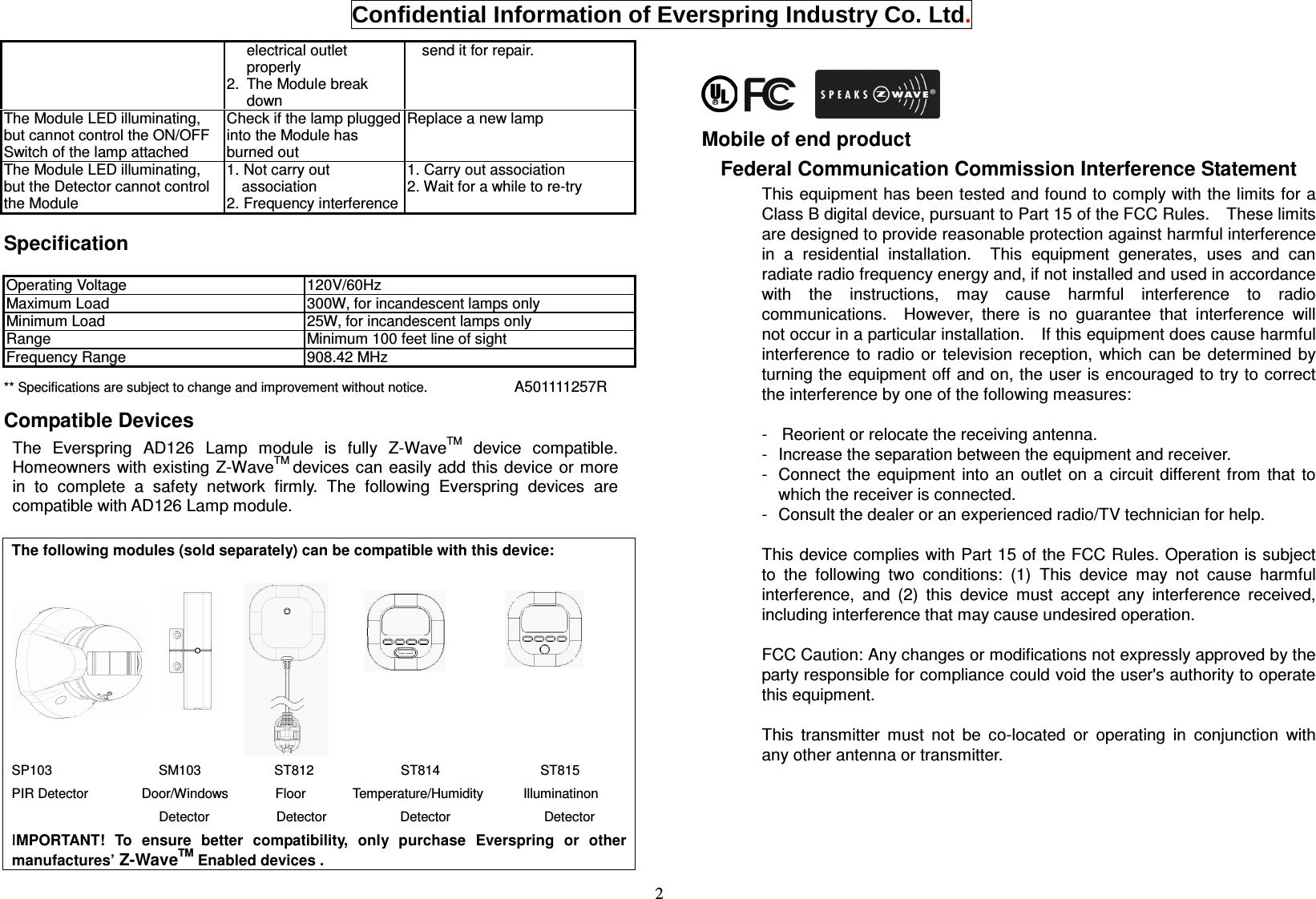  Confidential Information of Everspring Industry Co. Ltd. 2 electrical outlet properly 2.  The Module break down send it for repair. The Module LED illuminating, but cannot control the ON/OFF Switch of the lamp attached Check if the lamp plugged into the Module has burned out Replace a new lamp The Module LED illuminating, but the Detector cannot control the Module 1. Not carry out association 2. Frequency interference 1. Carry out association 2. Wait for a while to re-try  Specification  Operating Voltage  120V/60Hz Maximum Load  300W, for incandescent lamps only Minimum Load  25W, for incandescent lamps only Range  Minimum 100 feet line of sight Frequency Range  908.42 MHz ** Specifications are subject to change and improvement without notice.                          A501111257R     Compatible Devices   The  Everspring  AD126  Lamp  module  is  fully  Z-WaveTM  device  compatible. Homeowners with existing Z-WaveTM devices can easily add this device  or more in  to  complete  a  safety  network  firmly.  The  following  Everspring  devices  are compatible with AD126 Lamp module.  The following modules (sold separately) can be compatible with this device:                                                                               SP103                                SM103                      ST812                          ST814                              ST815 PIR Detector                Door/Windows              Floor              Temperature/Humidity            Illuminatinon   Detector                    Detector                      Detector                            Detector IMPORTANT!  To  ensure  better  compatibility,  only  purchase  Everspring  or  other manufactures’ Z-WaveTM Enabled devices .     Mobile of end product Federal Communication Commission Interference Statement This equipment has been tested and found to comply with the limits for a Class B digital device, pursuant to Part 15 of the FCC Rules.    These limits are designed to provide reasonable protection against harmful interference in  a  residential  installation.    This  equipment  generates,  uses  and  can radiate radio frequency energy and, if not installed and used in accordance with  the  instructions,  may  cause  harmful  interference  to  radio communications.    However,  there  is  no  guarantee  that  interference  will not occur in a particular installation.    If this equipment does cause harmful interference  to  radio  or  television  reception,  which  can  be  determined  by turning the equipment off and on, the user is encouraged to try to correct the interference by one of the following measures:  -  Reorient or relocate the receiving antenna. -   Increase the separation between the equipment and receiver. -  Connect the  equipment  into  an  outlet  on  a circuit different  from  that  to which the receiver is connected. -  Consult the dealer or an experienced radio/TV technician for help.  This device complies with Part 15 of the FCC Rules. Operation is subject to  the  following  two  conditions:  (1)  This  device  may  not  cause  harmful interference,  and  (2)  this  device  must  accept  any  interference  received, including interference that may cause undesired operation.  FCC Caution: Any changes or modifications not expressly approved by the party responsible for compliance could void the user&apos;s authority to operate this equipment.  This  transmitter  must  not  be  co-located  or  operating  in  conjunction  with any other antenna or transmitter. 