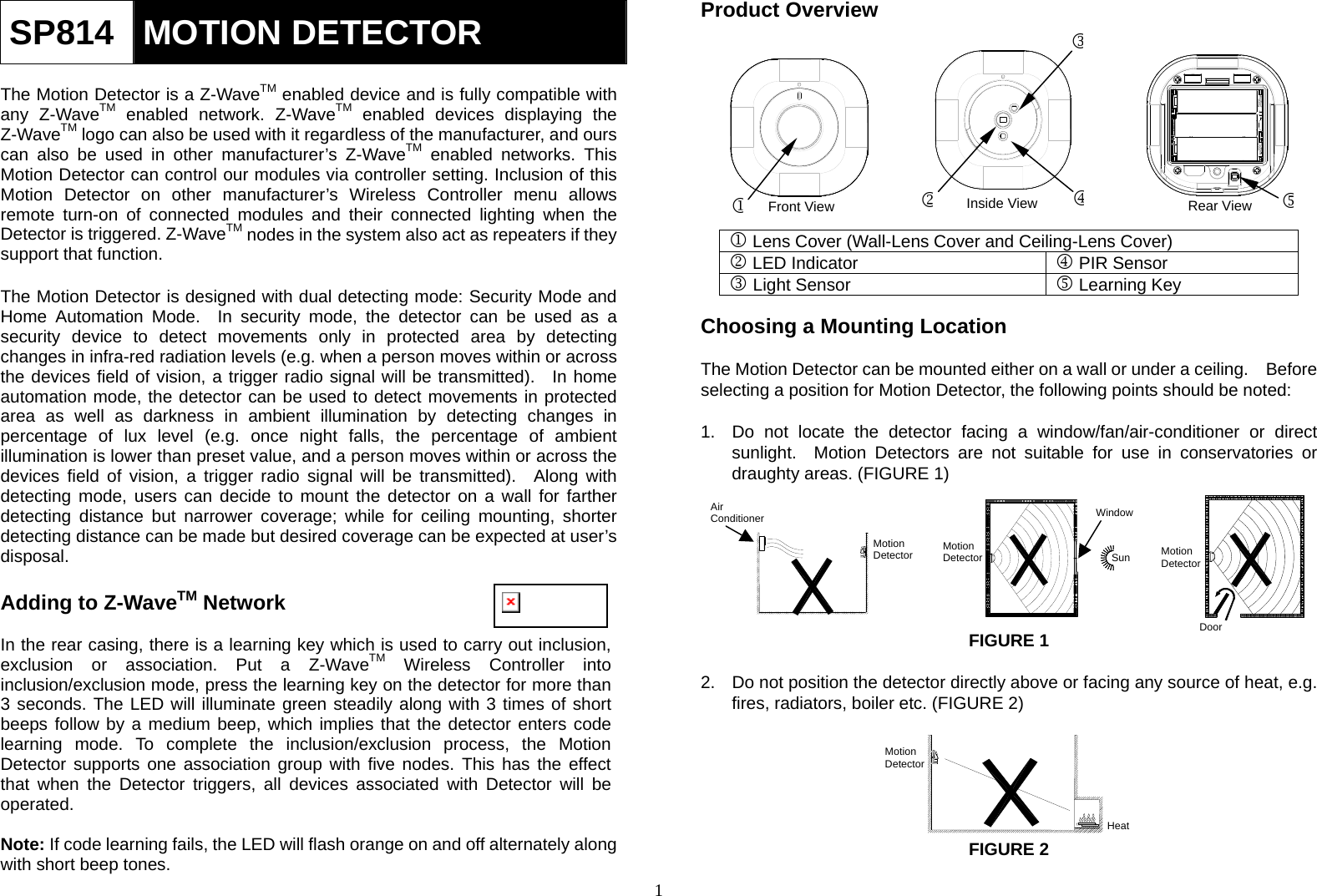  1 MotionDetectorHeatSP814  MOTION DETECTOR  The Motion Detector is a Z-WaveTM enabled device and is fully compatible with any Z-WaveTM enabled network. Z-WaveTM enabled devices displaying the Z-WaveTM logo can also be used with it regardless of the manufacturer, and ours can also be used in other manufacturer’s Z-WaveTM enabled networks. This Motion Detector can control our modules via controller setting. Inclusion of this Motion Detector on other manufacturer’s Wireless Controller menu allows remote turn-on of connected modules and their connected lighting when the Detector is triggered. Z-WaveTM nodes in the system also act as repeaters if they support that function.  The Motion Detector is designed with dual detecting mode: Security Mode and Home Automation Mode.  In security mode, the detector can be used as a security device to detect movements only in protected area by detecting changes in infra-red radiation levels (e.g. when a person moves within or across the devices field of vision, a trigger radio signal will be transmitted).  In home automation mode, the detector can be used to detect movements in protected area as well as darkness in ambient illumination by detecting changes in percentage of lux level (e.g. once night falls, the percentage of ambient illumination is lower than preset value, and a person moves within or across the devices field of vision, a trigger radio signal will be transmitted).  Along with detecting mode, users can decide to mount the detector on a wall for farther detecting distance but narrower coverage; while for ceiling mounting, shorter detecting distance can be made but desired coverage can be expected at user’s disposal.    Adding to Z-WaveTM Network  In the rear casing, there is a learning key which is used to carry out inclusion, exclusion or association. Put a Z-WaveTM Wireless Controller into inclusion/exclusion mode, press the learning key on the detector for more than 3 seconds. The LED will illuminate green steadily along with 3 times of short beeps follow by a medium beep, which implies that the detector enters code learning mode. To complete the inclusion/exclusion process, the Motion Detector supports one association group with five nodes. This has the effect that when the Detector triggers, all devices associated with Detector will be operated.  Note: If code learning fails, the LED will flash orange on and off alternately along with short beep tones. Product Overview            Lens Cover (Wall-Lens Cover and Ceiling-Lens Cover)  LED Indicator  PIR Sensor  Light Sensor  Learning Key     Choosing a Mounting Location  The Motion Detector can be mounted either on a wall or under a ceiling.    Before selecting a position for Motion Detector, the following points should be noted:   1.  Do not locate the detector facing a window/fan/air-conditioner or direct sunlight.  Motion Detectors are not suitable for use in conservatories or draughty areas. (FIGURE 1)            FIGURE 1  2.  Do not position the detector directly above or facing any source of heat, e.g. fires, radiators, boiler etc. (FIGURE 2)       FIGURE 2  Motion DetectorWindowSun MotionDetectorDoor  Air ConditionerMotionDetectorFront ViewInside ViewRear View 