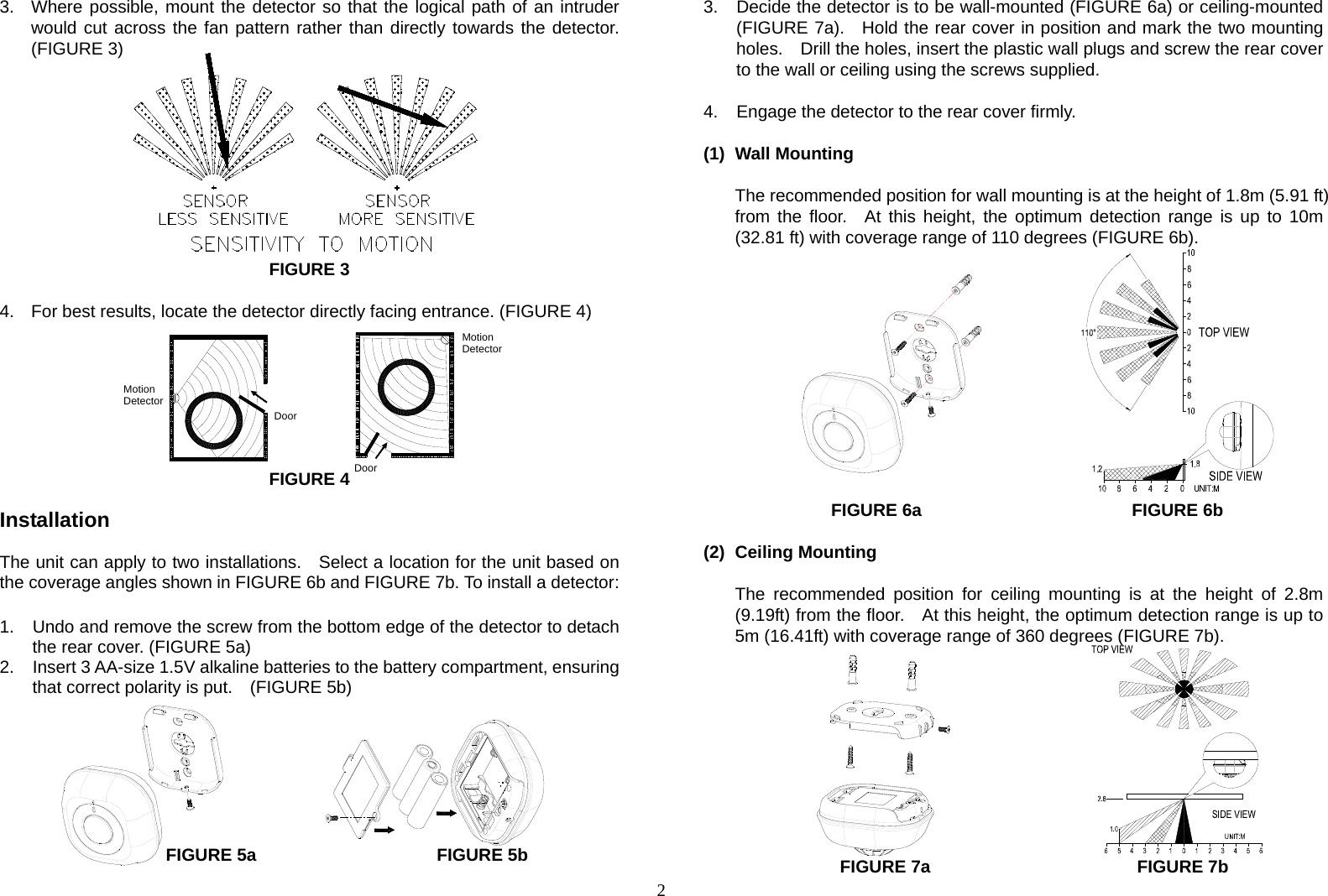  23.  Where possible, mount the detector so that the logical path of an intruder would cut across the fan pattern rather than directly towards the detector. (FIGURE 3)           FIGURE 3  4.  For best results, locate the detector directly facing entrance. (FIGURE 4)           FIGURE 4  Installation  The unit can apply to two installations.    Select a location for the unit based on the coverage angles shown in FIGURE 6b and FIGURE 7b. To install a detector:  1.  Undo and remove the screw from the bottom edge of the detector to detach the rear cover. (FIGURE 5a) 2.  Insert 3 AA-size 1.5V alkaline batteries to the battery compartment, ensuring that correct polarity is put.    (FIGURE 5b)        FIGURE 5a      FIGURE 5b 3.  Decide the detector is to be wall-mounted (FIGURE 6a) or ceiling-mounted (FIGURE 7a).  Hold the rear cover in position and mark the two mounting holes.    Drill the holes, insert the plastic wall plugs and screw the rear cover to the wall or ceiling using the screws supplied.  4.  Engage the detector to the rear cover firmly.  (1) Wall Mounting  The recommended position for wall mounting is at the height of 1.8m (5.91 ft) from the floor.  At this height, the optimum detection range is up to 10m (32.81 ft) with coverage range of 110 degrees (FIGURE 6b).                FIGURE 6a      FIGURE 6b         (2) Ceiling Mounting  The recommended position for ceiling mounting is at the height of 2.8m (9.19ft) from the floor.    At this height, the optimum detection range is up to 5m (16.41ft) with coverage range of 360 degrees (FIGURE 7b).               FIGURE 7a                     FIGURE 7b MotionDetector Door  MotionDetectorDoor