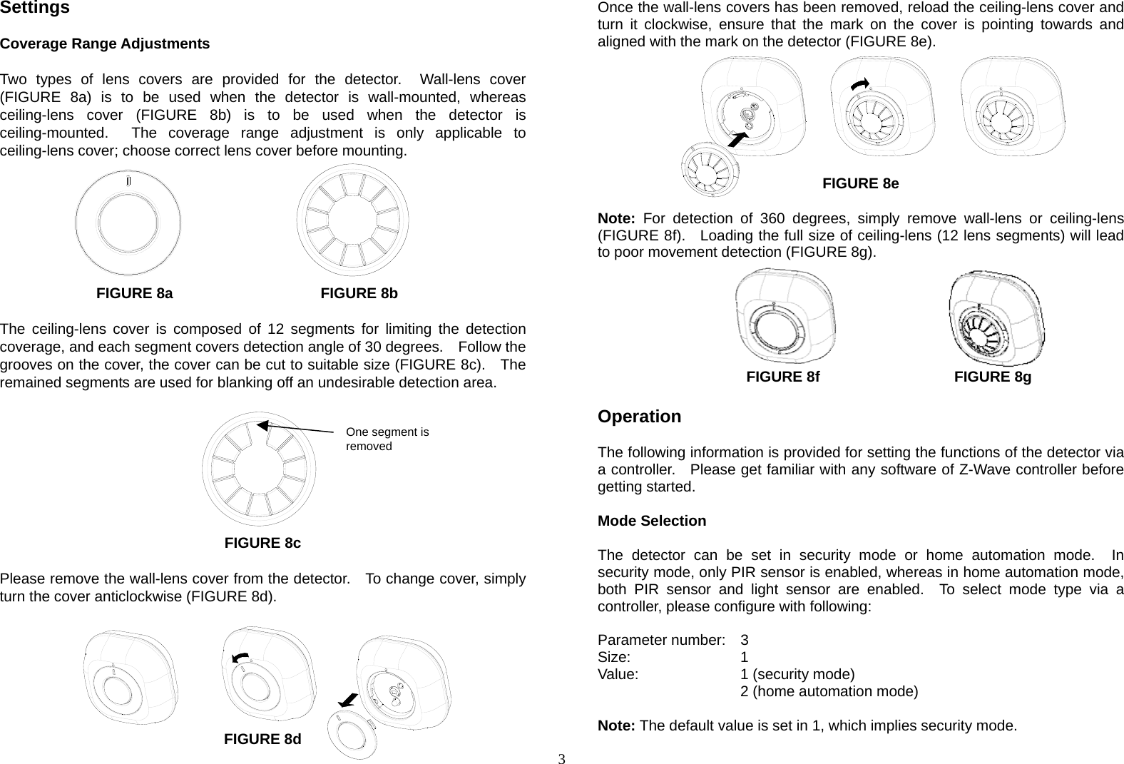  3One segment is removedSettings  Coverage Range Adjustments  Two types of lens covers are provided for the detector.  Wall-lens cover (FIGURE 8a) is to be used when the detector is wall-mounted, whereas ceiling-lens cover (FIGURE 8b) is to be used when the detector is ceiling-mounted.  The coverage range adjustment is only applicable to ceiling-lens cover; choose correct lens cover before mounting.          FIGURE 8a            FIGURE 8b  The ceiling-lens cover is composed of 12 segments for limiting the detection coverage, and each segment covers detection angle of 30 degrees.    Follow the grooves on the cover, the cover can be cut to suitable size (FIGURE 8c).    The remained segments are used for blanking off an undesirable detection area.             FIGURE 8c  Please remove the wall-lens cover from the detector.    To change cover, simply turn the cover anticlockwise (FIGURE 8d).        FIGURE 8d Once the wall-lens covers has been removed, reload the ceiling-lens cover and turn it clockwise, ensure that the mark on the cover is pointing towards and aligned with the mark on the detector (FIGURE 8e).        FIGURE 8e  Note: For detection of 360 degrees, simply remove wall-lens or ceiling-lens (FIGURE 8f).   Loading the full size of ceiling-lens (12 lens segments) will lead to poor movement detection (FIGURE 8g).       FIGURE 8f            FIGURE 8g  Operation  The following information is provided for setting the functions of the detector via a controller.   Please get familiar with any software of Z-Wave controller before getting started.  Mode Selection  The detector can be set in security mode or home automation mode.  In security mode, only PIR sensor is enabled, whereas in home automation mode, both PIR sensor and light sensor are enabled.  To select mode type via a controller, please configure with following:  Parameter number:  3 Size:    1 Value:   1 (security mode)     2 (home automation mode)   Note: The default value is set in 1, which implies security mode. 